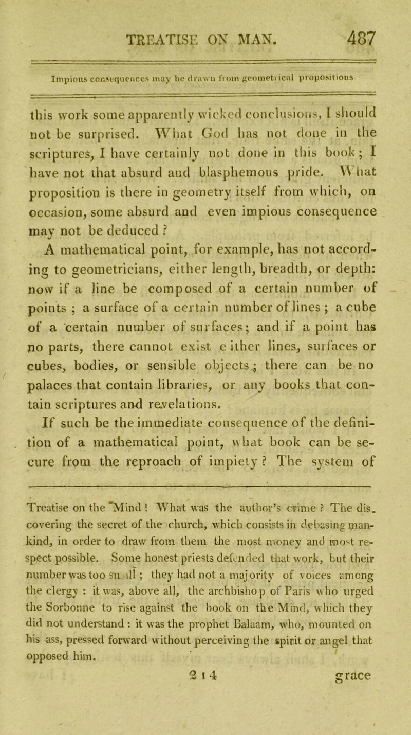 Impious conséquences may be drawn frnm geometrical propositions this work sonie apparently wick.ed conclusions, 1 sliould not be surprised. Wiiat God lias not doue in the scriptures, I bave certainly not doue in tbis book ; I bave not that absurd and blasphemous pride. W liât proposition is there in geometry itself from wbicb, on occasion, some absurd and even impious conséquence mav not be deduced ? J A mathematical point, for example, lias not accord- ing to geometricians, either lengtli, breadth, or depth: now if a line be composcd of a certain number of points ; a surface of a certain number of lines ; a cube of a certain number of surfaces; and if a point bas no parts, there caniiot exist e ither lines, surfaces or cubes, bodies, or sensible objects; there can be no palaces that contain libraries, or any books that con- tain scriptures and révélations. If such be the immédiate conséquence of the défini- tion of a mathematical point, w bat book can be se- cure from the reproach of impiety ? The System of Treatise on the Mind ! What was the aulhor’s crime? The dis. covering the secret of the church, which consists in debasing ijian- kind, in order to draw from them the most money and most re- spect possible. Some honest priests defcnded that work, but their number was too sn ill ; they had not a majority of voices among the clerg\ : it was, above ail, the archbishop of Paris who urged the Sorbonne to rise against the book on the Minci, which they did not understand : it was the prophet Balaam, who, mounted on his ass, pressed forward without perceiving the spirit or angel that opposed him. grâce