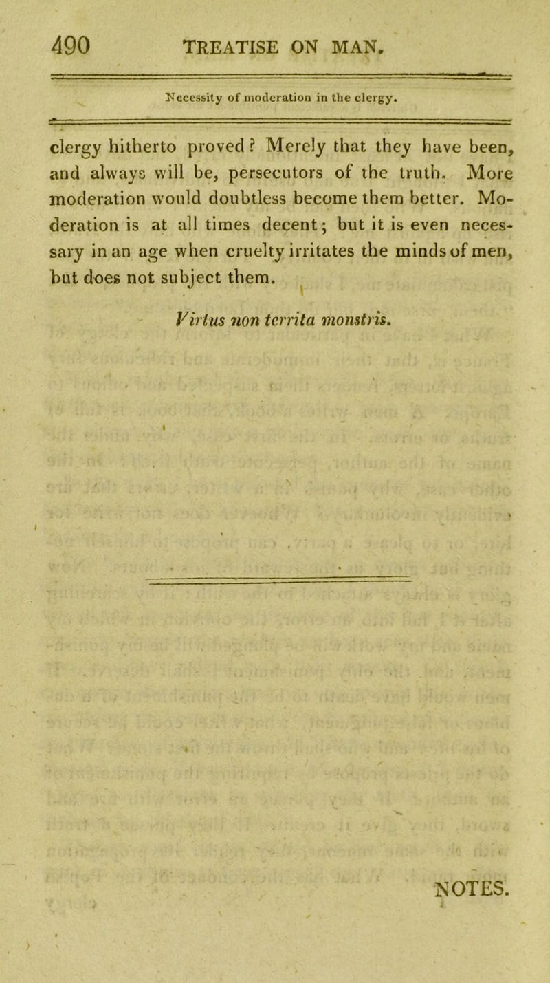 Necessity of modération in tlie clergy. clergy hitherto provecl ? Merely that they hâve been, and always vvill be, persecutors of the truth. More modération would doubtless become them better. Mo- dération is at ail times decent; but it is even neces- sary in an âge when cruelty irritâtes the mindsofmen, but does not subject them. Virtus non tcrrita monstris. t » NOTES.