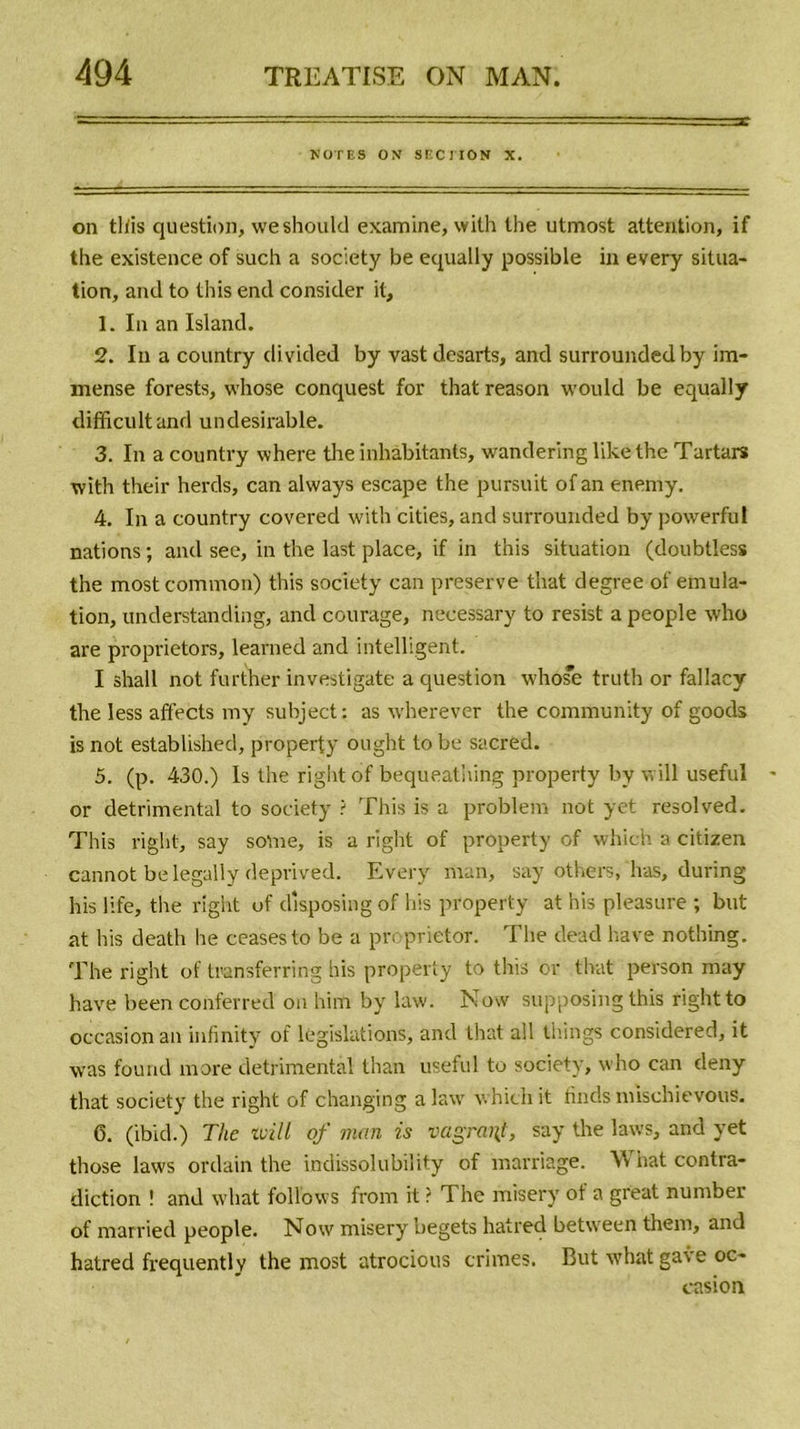 NOTES ON SECTION X. on this question, weshould examine, with lhe utmost attention, if the existence of such a society be equally possible in every situa- tion, and to this end consider it, 1. In an Island. 2. In a country divided by vast desarts, and surrounded by im- mense forests, whose conquest for that reason would be equally difficultand undesirable. 3. In a country where the inhabitants, wandering like the Tartars with their herds, can always escape the pursuit of an enemy. 4. In a country covered with cities, and surrounded by powerful nations ; and see, in the last place, if in this situation (doubtless the mostcomvnon) this society can preserve that degree of émula- tion, understanding, and courage, necessary to resist a people who are proprietors, learned and intelligent. I shall not further investigate a question whose truth or fallacy the less affects my subject: as wherever the community of goods is not established, property ought tobe sacred. 5. (p. 430.) Is the right of bequeathing property by will useful or detrimental to society ? This is a problem not yet resolved. This right, say so'me, is a right of property of which a citizen cannot be legally deprived. Every man, say others. has, during his life, tlie right of disposing of bis property at his pleasure ; but at his deatli lie ceasesto be a proprietor. The dead hâve nothing. The right of transferring bis property to this or that person may hâve been conferred on him by law. Now supposing this right to occasion an infinity of législations, and that ail things considered, it was found more detrimental than useful to society, who can deny that society the right of changing a law which it finds mischievous. 6. (ibicl.) The will of num is vagrai\t, say the laws, and yet those laws ordain the indissolubility of marriage. What contra- diction ! and what follows from it ? The misery of a great number of married people. Now misery begets hatred between them, and hatred frequently the most atrocious crimes. But what gave oc- casion