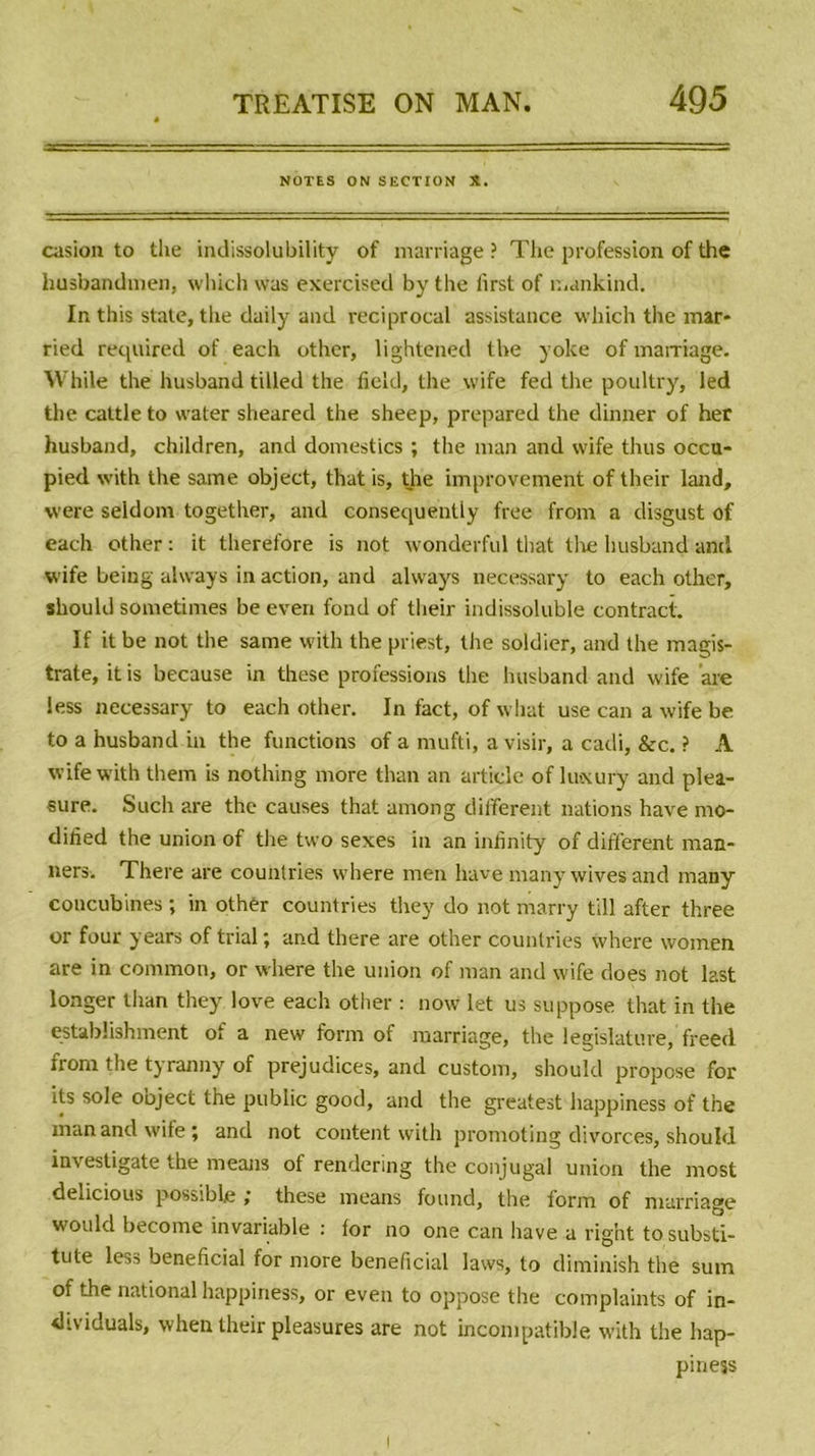 NOTES ON SECTION X. casion to tlie indissolubility of marriage ? The profession of the husbandmen, which was exercised by the first of mankind. In this state, the daily and reciprocal assistance which the mar- ried required of each other, lightened the yoke of marriage. While the husband tilled the field, the wife fed the poultry, led the cattle to water sheared the sheep, prepared the dinner of her husband, children, and domestics ; the man and wife thus occu- pied with the same object, that is, the improvement of their land, were seldom together, and consequentiy free from a disgust of each other : it therefore is not wonderful that the husband and wife being always in action, and alvvays necessary to each other, should sometimes be everi fond of their indissoluble contract. If it be not the same with the priest, the soldier, and the magîs- trate, it is because in these professions the husband and wife are less necessary to each other. In fact, of what use can a wife be to a husband in the fonctions of a mufti, a visir, a cadi, &amp;c. ? A wife with them is nothing more than an article of luocury and plea- sure. Such are the causes that among different nations hâve mo- dilied the union of the two sexes in an infinity of different man- ners. There are counlries where men hâve many wives and many concubines ; in othèr countries tliey do not marry till after three or four years of trial ; and there are other countries where women are in common, or where the union of man and wife does not last longer than they love each other : now let us suppose that in the establishment of a new form of marriage, the législature, freed from the tyranny of préjudices, and custom, should propose for its sole ooject the public good, and the greatest happiness of the man and wife; and not content with promoting divorces, should investigate the means of rendering the conjugal union the most delicious possible ; these means found, the form of marriage would become invariable : for no one can hâve a right to substi- tute less bénéficiai for more bénéficiai laws, to diminish the sum of the national happiness, or even to oppose the complaints of in- dividuals, when their pleasures are not incompatible with the hap- piness