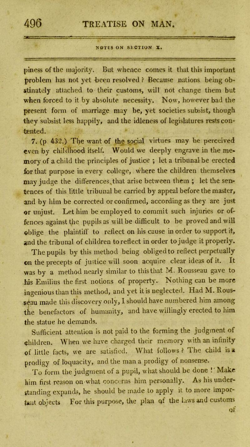 NOTES ON SECTION X. piness of the majority. But whence cornes it thaï this important problem lias not yet heen resolved ? Because nations being ob- stinately attached to their customs, will not change them but when forced to it by absolute necessity. Now, however bad the présent fonn of marriage may be, yet societies subsist, though tkey subsist less happily, and the idleness of législatures restscon- tented. 7. (p 432.) Tlje want of the social virtues may he perceived even by childhood itself. Would we deeply engrave in the me» mory of a child the principles of justice ; let a tribunal be erected for that purpose in every college, where the children themselves mayjudge the differences^that arise between them ; let the sen- tences of this little tribunal be carried by appeal before the master, and by him be corrected orconfirmed, accordingas they are just or unjust. Let him be employed to commit such injuries or of- fences against the pupils as will be difficult to be proved and will oblige the plaintif!' to reflect on his cause in order to support it, and the tribunal of children to reflect in order to judge it properly. The pupils by this method being obligedto reflect perpetually on the precepts of justice will soon acquire clear ideas of it. It was by a method nearly similar to this that M. Rousseau gave to his Emilius the first notions of property. Nothing eau be more ingenious than this method, and yet it is neglected. Had M. Rous- seau made this discovery only, I should hâve numbered him among the benefactors of hunvanity, and bave willingly erected to him the statue he demands. Sufficient attention is not paid to the forming the judgment of children. When we hâve charged their memory with an infinity of little facts, we are satisfied. What follows i The child is a prodigy of l'oquacity, and the man a prodigy of nonsense. To form the judgment of a pupil, what should be done ! ' Make him first reason on what concerns him personally. As his under- standing expands, he should be made to apply it to more impor- tant objects For this purpose, the plan qf the laws and customs of