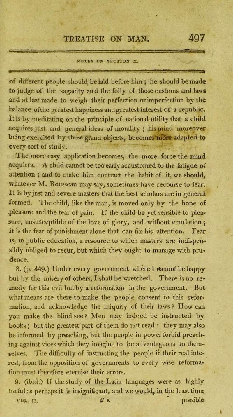 NOTES ON SECTION X. of different people should be laid before him ; he should be made tojudgeof the sagacity and the folly of those customs and lavs and at lastmade to weigh their perfection or imperfection by the balance ofthe greatest happiness and greatest interest of a republic. Itis by meditating on the principle of national utilitythat a child acquires just and general ideas of morality ; his mind moreover being exercisetl by th«e grand objects, becomes'more adapted to every sort of study. The more easy application becomes, the more force the mind acquires. A child cannot be too early accustomed to the fatigue of attention ; and to make him contract the habit of it, we should, whatever M. Rousseau may say, sometimes hâve recourse to fear. It is byjnst and severe masters that the bestscholars are in general formed. The child, like the man, is moved only by the hope of .pleasure and the fear of pain. If the child be yet sensible to plea- sure, unsusceptible of the love of glory, and without émulation j it is the fear of punishment alone that can fix his attention. Fear is, in public éducation, a resource to which masters are indispen- sibly obliged to recur, but which they ought to manage with pru- dence. 8. (p. 449.) Under every government whère I Ainnot be happy but by the misery of others, I shall be wretched. There is no re- medy for this evil butby a reformation in the government. But what means are there to make the people consent to this refor- mation, and acknowledge the iniquity of their laws ? How can you make the blindsee? Men may indeed be instructed by books ; but the greatest part of them do not read : they may also be informed by preaching, but the people in power forbid preach- ing against vices which they imagine to be advantageous to them- gelves. The difficulty of instructing the people in their real inte- rest, frorn the opposition of governments to every wise reforma- tion must therefore eternise their errors. 9. (ibid.) If the study of the Latin languages were as highly tisefulas perhaps it is insignificaut, and we wouhl, in the leasttime voj.. ii-, il k possible