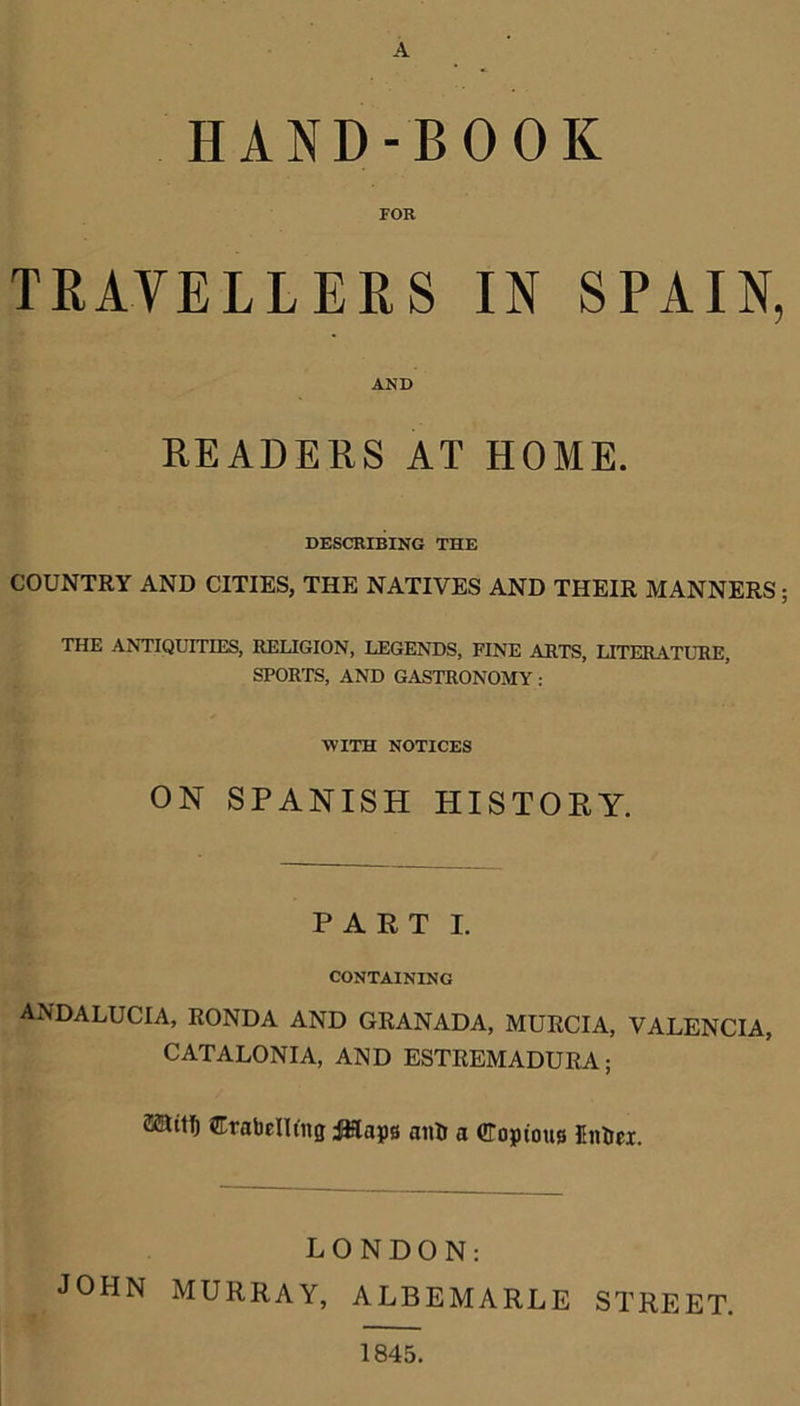 A HAND-BOOK FOR TRAVELLERS IN SPAIN, AND READERS AT HOME. DESCRIBING THE COUNTRY AND CITIES, THE NATIVES AND THEIR MANNERS; THE ANTIQUITIES, RELIGION, LEGENDS, FINE ARTS, LITERATURE, SPORTS, AND GASTRONOMY: WITH NOTICES ON SPANISH HISTORY. PART I. CONTAINING ANDALUCIA, RONDA AND GRANADA, MURCIA, VALENCIA, CATALONIA, AND ESTREMADURA; aaitf) Crabcllt'ng i&apg an& a Copious Entiei. LONDON: JOHN MURRAY, ALBEMARLE STREET. 1845.