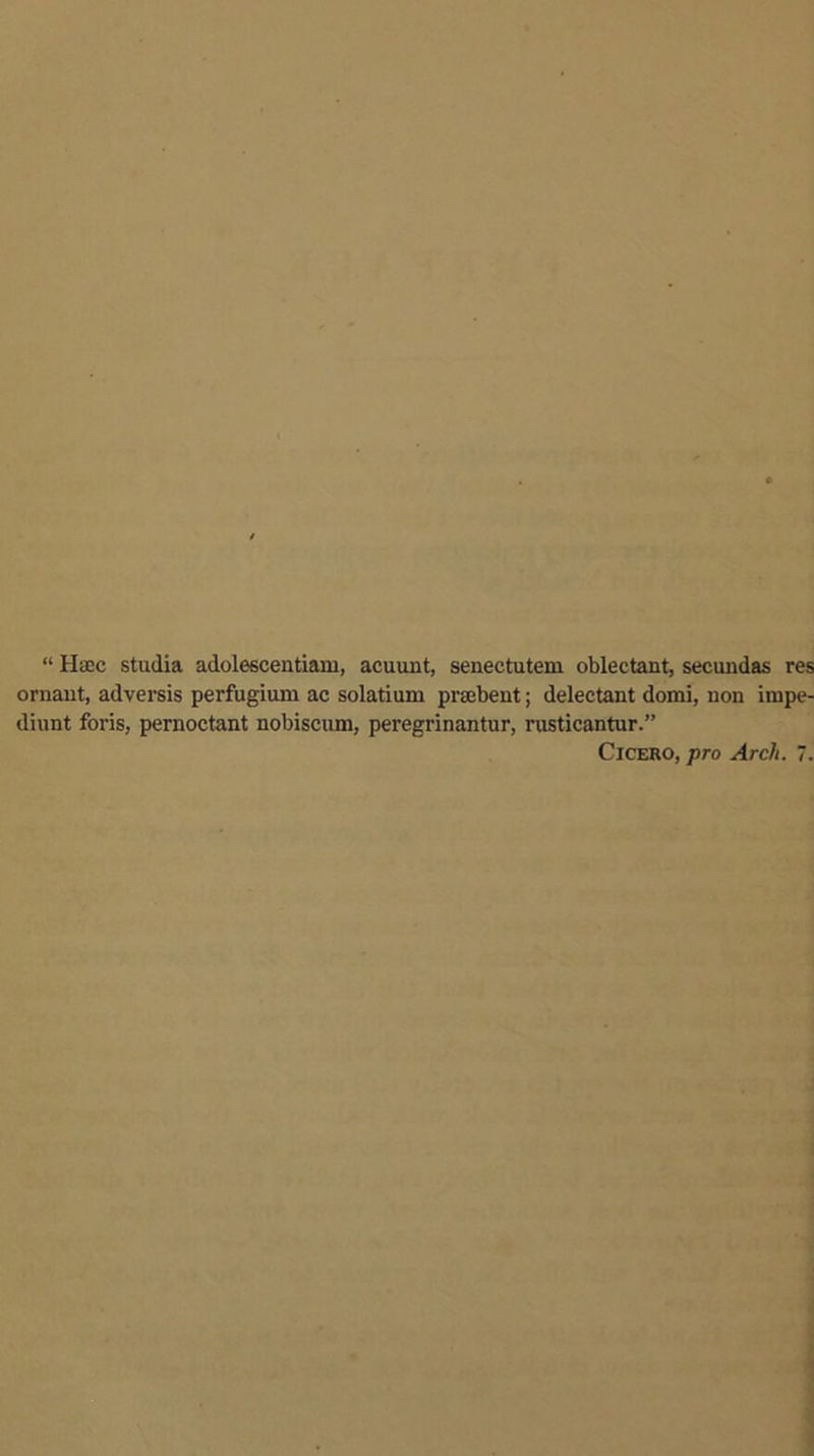 “ Haec stadia adolescentiam, acuunt, senectutem oblectant, secundas res ornaut, adversis perfugium ac solatium prsebent; delectant domi, non iinpe- diunt foris, pernoctant nobiscum, peregrinantur, rusticantur.” Cicero, pro Arch. 7.