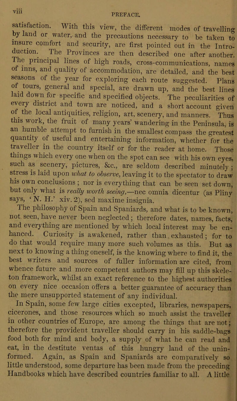 PREFACE. satisfaction. With this view, the different inodes of travelling by land or water, and the precautions necessary to be taken to insure comfort and security, are first pointed out in the Intro- duction. The Provinces are then described one after another. The principal lines of high roads, cross-communications, names of inns, and quality of accommodation, are detailed, and the best seasons of the year for exploring each route suggested. Plans of tours, general and special, are drawn up, and the best lines laid down for specific and specified objects. The peculiarities of every district and town are noticed, and a short account given of the local antiquities, religion, art, scenery, and manners. Thus this work, the fruit of many years’ wandering in the Peninsula, is an humble attempt to furnish in the smallest compass the greatest quantity of useful and entertaining information, whether for the traveller in the country itself or for the reader at home. Those things which every one when on the spot can see with his own eyes, such as scenery, pictures, &c., are seldom described minutely ; stress is laid upon what to observe, leaving it to the spectator to draw his own conclusions ; nor is everything that can be seen set down, but only what is really worth seeing,—nec omnia dicentur (as Pliny says, ‘ N. H.’ xiv. 2), sed maxime insignia. The philosophy of Spain and Spaniards, and what is to be known, not seen, have never been neglected; therefore dates, names, facts, and everything are mentioned by which local interest may be en- hanced. Curiosity is awakened, rather than exhausted; for to do that would require many more such volumes as this. But as next to knowing a thing oneself, is the knowing where to find it, the best writers and sources of fuller information are cited, from whence future and more competent authors may fill up this skele- ton framework, whilst an exact reference to the highest authorities on every nice occasion offers a better guarantee of accuracy than the mere unsupported statement of any individual. In Spain, some few large cities excepted, libraries, newspapers, cicerones, and those resources which so much assist the traveller in other countries of Europe, are among the things that are not; therefore the provident traveller should carry in his saddle-bags food both for mind and body, a supply of what he can read and eat, in the destitute ventas of this hungry land of the unin- formed. Again, as Spain and Spaniards are comparatively so little understood, some departure has been made from the preceding Handbooks which have described countries familiar to all. A little