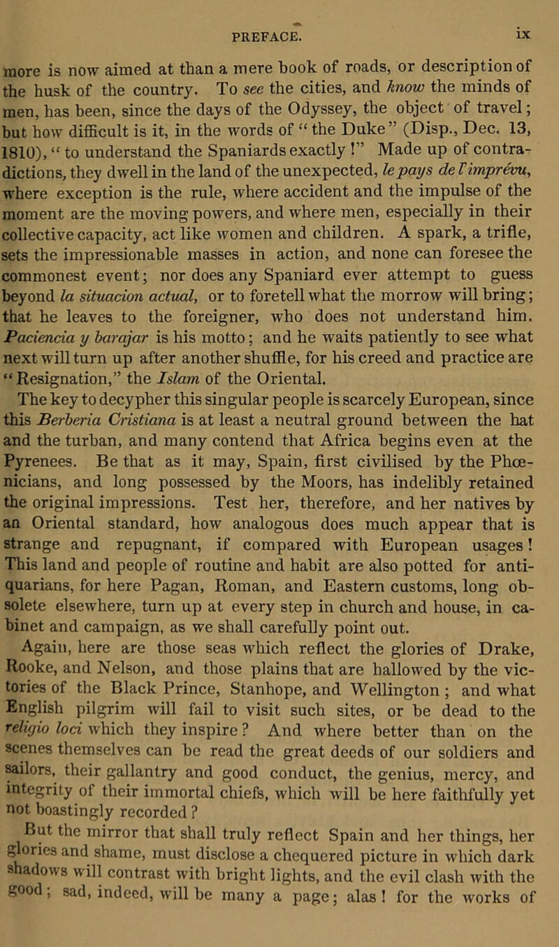 more is now aimed at than a mere book of roads, or description of the husk of the country. To see the cities, and know the minds of men, has been, since the days of the Odyssey, the object of travel; but how difficult is it, in the words of “ the Duke” (Disp., Dec. 13, 1810), “ to understand the Spaniards exactly !” Made up of contra- dictions, they dwell in the land of the unexpected, le pays de Vimprevu, where exception is the rule, where accident and the impulse of the moment are the moving powers, and where men, especially in their collective capacity, act like women and children. A spark, a trifle, sets the impressionable masses in action, and none can foreseethe commonest event; nor does any Spaniard ever attempt to guess beyond la situacion actual, or to foretell what the morrow will bring; that he leaves to the foreigner, who does not understand him. Paciencia y barajar is his motto; and he waits patiently to see what next will turn up after another shuffle, for his creed and practice are “Resignation,” the Islam of the Oriental. The key to decypher this singular people is scarcely European, since this Berberia Cristiana is at least a neutral ground between the hat and the turban, and many contend that Africa begins even at the Pyrenees. Be that as it may, Spain, first civilised by the Phoe- nicians, and long possessed by the Moors, has indelibly retained the original impressions. Test her, therefore, and her natives by an Oriental standard, how analogous does much appear that is strange and repugnant, if compared with European usages! This land and people of routine and habit are also potted for anti- quarians, for here Pagan, Roman, and Eastern customs, long ob- solete elsewhere, turn up at every step in church and house, in ca- binet and campaign, as we shall carefully point out. Again, here are those seas which reflect the glories of Drake, Rooke, and Nelson, and those plains that are hallowed by the vic- tories of the Black Prince, Stanhope, and Wellington ; and what English pilgrim will fail to visit such sites, or be dead to the religio loci which they inspire ? And where better than on the scenes themselves can be read the great deeds of our soldiers and sailors, their gallantry and good conduct, the genius, mercy, and integrity of their immortal chiefs, which will he here faithfully yet not boastingly recorded ? But the mirror that shall truly reflect Spain and her things, her glories and shame, must disclose a chequered picture in which dark s adows will contrast with bright lights, and the evil clash with the good; sad, indeed, will be many a page; alas! for the works of