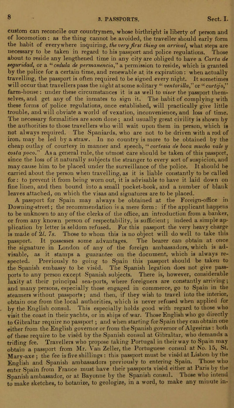 3. PASSPORTS. Sect. I. custom can reconcile our countrymen, whose birthright is liberty of person and of locomotion : as the thing cannot be avoided, the traveller should early form the habit of everywhere inquiring, the very first thing on arrival, what steps are necessary to be taken in regard to his passport and police regulations. Those about, to reside any lengthened time in any city are obliged to have a Carta de seguridad, or a “cedilla de permanencia, a permission to reside, which is granted by the police for a certain time, and renewable at its expiration : when actually travelling, the passport is often required to be signed every night. It sometimes will occur that travellers pass the night at some solitary “ ventorilla” or “ cortijo, farm-house : under these circumstances it is as well to viscr the passport them- selves, and get any of the inmates to sign it. The habit of complying with these forms of police regulations, once established, will practically give little trouble, and will obviate a world of vexation, inconvenience, and loss of time. The necessary formalities are soon done ; and usually great civility is shown by the authorities to those travellers who will wait upon them in person, which is not always required. The Spaniards, who are not to be driven with a rod of iron, may be led by a straw. In no country is more to be obtained by the cheap outlay of courtesy in manner and speech, “ cortesia de boca mucho vale y costa poco. As a general rule, the utmost care should be taken of this passport, since the loss of it naturally subjects the stranger to every sort of suspicion, and may cause him to be placed under the surveillance of the police. It should be carried about the person when travelling, as it is liable constantly to be called for: to prevent it from being worn out, it is advisable to have it. laid down on fine linen, and then bound into a small pocket-book, and a number of blank leaves attached, on which the visas and signatures are to be placed. A passport for Spain may always be obtained at the Foreign-office in Downing-street; the recommendation is a mere form : if the applicant happens to be unknown to any of the clerks of the office, an introduction from a banker, or from any known person of respectability, is sufficient; indeed a simple ap- plication by letter is seldom refused. For this passport the very heavy charge is made of 21. 7s. Those to whom this is no object will do well to take this passport. It possesses some advantages. The bearer can obtain at once the signature in London of any of the foreign ambassadors, which is ad- visable, as it stamps a guarantee on the document, which is always re- spected. Previously to going to Spain this passport should be taken to the Spanish embassy to be vised. The Spanish legation does not give pass- ports to any person except Spanish subjects. There is, however, considerable laxity at their principal sea-ports, where foreigners are constantly arriving; and many persons, especially those engaged in commerce, go to Spain in the steamers without passports ; and then, if they wish to travel into the interior, obtain one from the local authorities, which is never refused when applied for by the English consul. This especially holds good with regard to those who visit the coast in their yachts, or in ships of war. Those English who go directly to Gibraltar require no passport; and when starting for Spain they can obtain one either from the English governor or from the Spanish governor of Algesiras : both of these require to be vised by the Spanish consul at Gibraltar, who demands a trifling fee. Travellers who propose taking Portugal in their way to Spain may obtain a passport from Mr. Van Zeller, the Portuguese consul at No. 15, St. Mary-axe ; the fee is five shillings : this passport must be vised at Lisbon by the English and Spanish ambassadors previously to entering Spain. Those who enter Spain from France must have their passports visdd either at Paris by the Spanish ambassador, or at Ilayonne by the Spanish consul. Those who intend to make sketches, to botanize, to geologize, in a word, to make any minute in-