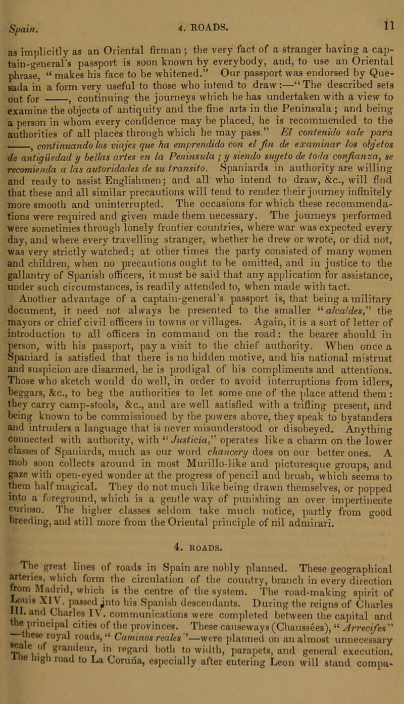 as implicitly as an Oriental firman; the very fact of a stranger having a cap- tain-general's passport is soon known by everybody, and, to use an Oriental phrase, “ makes his face to be whitened.” Our passport was endorsed by Que- sada in a form very useful to those who intend to draw:—“ The described sets out for , continuing the journeys which he has undertaken with a view to examine the objects of antiquity and the fine arts in the Peninsula ; and being a person in whom every confidence may be placed, he is recommended to the authorities of all places through which he may pass.” El cohtenido sale para , continuando los viajes que ha emprendido con el fin de examinar los objetos de antigiicdad y bellas artes en la Peninsula ; y siendo suyeto de loda confianza, se recomienda a las autoridades de su transito. Spaniards in authority are willing and ready to assist Englishmen; and all who intend to draw, &c., will find that these and all similar precautions will tend to render their journey infinitely more smooth and uninterrupted. The occasions for which these recommenda- tions were required and given made them necessary. The journeys performed were sometimes through lonely frontier countries, where war was expected every day, and where every travelling stranger, whether he drew or wrote, or did not, was very strictly watched; at other times the party consisted of many women and children, when no precautions ought to be omitted, and in justice to the gallantry of Spanish officers, it must be said that any application for assistance, under such circumstances, is readily attended to, when made with tact. Another advantage of a captain-general's passport is, that being a military document, it need not always be presented to the smaller “ alcaldes, the mayors or chief civil officers in towns or villages. Again, it is a sort of letter of introduction to all officers in command on the road: the bearer should in person, with his passport, pay a visit to the chief authority. When once a Spaniard is satisfied that there is no hidden motive, and his national mistrust and suspicion are disarmed, he is prodigal of his compliments and attentions. Those who sketch would do well, in order to avoid interruptions from idlers, beggars, &c., to beg the authorities to let some one of the place attend them : they carry camp-stools, &c., and are well satisfied with a trifling present, and being known to be commissioned by the powers above, they speak to bystanders and intruders a language that is never misunderstood or disobeyed. Anything connected with authority, with “ Juslicia, operates like a charm on the lower classes of Spaniards, much as our word chancery does on our better ones. A mob soon collects around in most Murillo-like and picturesque groups, and gaze with open-eyed wonder at the progress of pencil and brush, which seems to them half magical. They do not much like being drawn themselves, or popped into a foreground, which is a gentle way of punishing an over impertinente curioso. The higher classes seldom take much notice, partly from good breeding, and sti 11 more from the Oriental principle of nil admirari. 4. ROADS. The great lines of roads in Spain are nobly planned. These geographical arteries, which form the circulation of the country, branch in every direction from Madrid, which is the centre of the system. The road-making spirit of Louis XIV. passed ^nto his Spanish descendants. During the reigns of Charles III. and Charles IV. communications were completed between the capital and me principal cities of the provinces. These causeways (Chaussees), “ Arrecifes” these royal roads, “ Caminos reales —were planned on an almost unnecessary T)1 l •' Kra,ll^eur) regard both to width, parapets, and general execution. e ng i road to La Coruna, especially after entering Leon will stand compu-