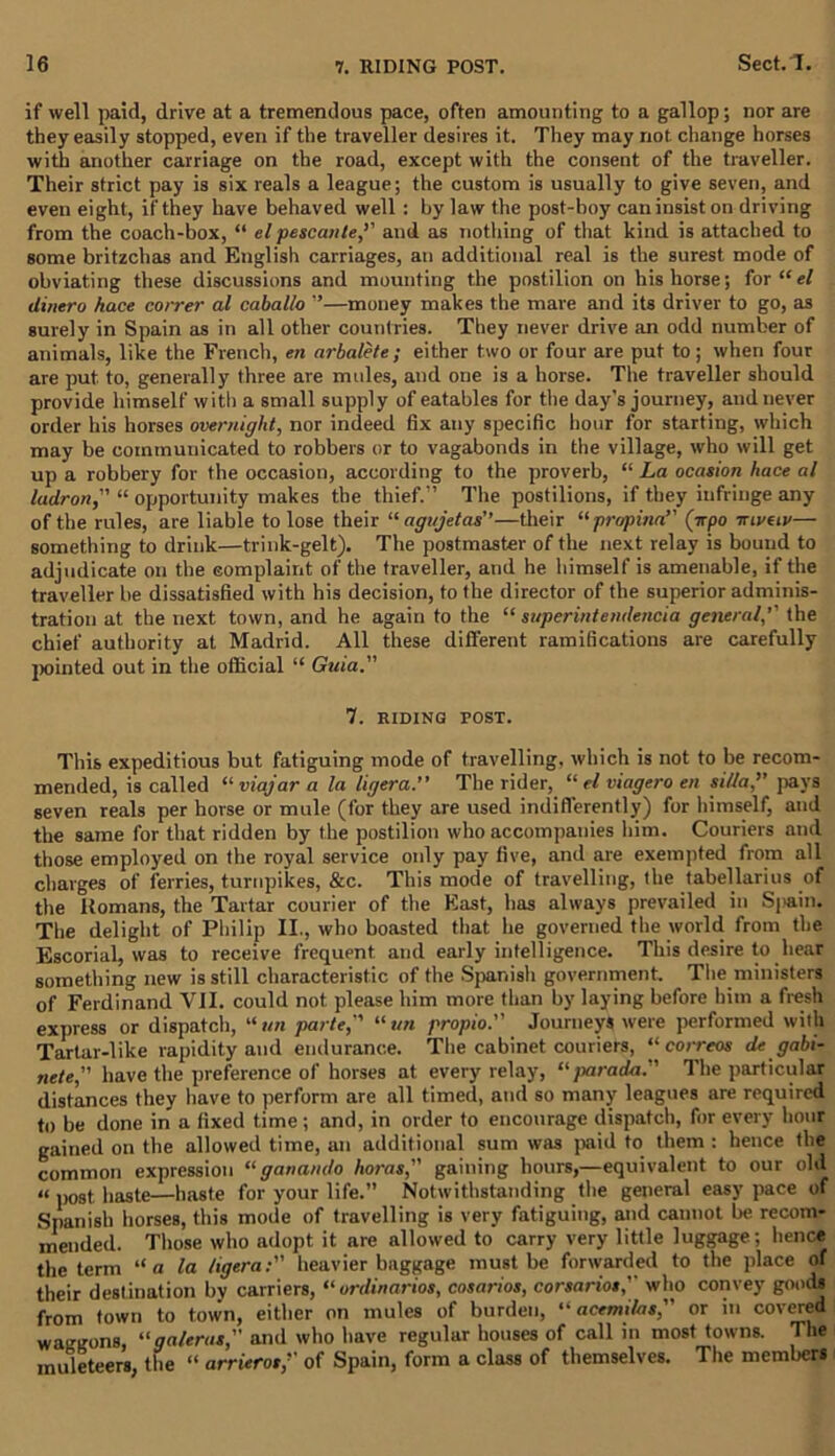 if well paid, drive at a tremendous pace, often amounting to a gallop; nor are they easily stopped, even if the traveller desires it. They may not change horses with another carriage on the road, except with the consent of the traveller. Their strict pay is six reals a league; the custom is usually to give seven, and even eight, if they have behaved well: by law the post-boy can insist on driving from the coach-box, “ el pescanle,’’ and as nothing of that kind is attached to some britzchas and English carriages, an additional real is the surest mode of obviating these discussions and mounting the postilion on his horse; for“e/ dinero hace coirer al caballo ”—money makes the mare and its driver to go, as surely in Spain as in all other countries. They never drive an odd number of animals, like the French, en arbalete ; either two or four are put to; when four are put to, generally three are mules, and one is a horse. The traveller should provide himself with a small supply of eatables for the day’s journey, and never order his horses overnight, nor indeed 6x any specific hour for starting, which may be communicated to robbers or to vagabonds in the village, who will get up a robbery for the occasion, according to the proverb, “ La ocasion hace al ladron, “ opportunity makes the thief.” The postilions, if they infringe any of the rules, are liable to lose their “ agujetas’’—their “propina” (trpo ttlvuv— something to drink—trink-gelt). The postmaster of the next relay is bound to adjudicate on the complaint of the traveller, and he himself is amenable, if the traveller be dissatisfied with his decision, to the director of the superior adminis- tration at the next town, and he again to the “ superintendence general,’' the chief authority at Madrid. All these different ramifications are carefully pointed out in the official “ Gtiia. 7. RIDING POST. This expeditious but fatiguing mode of travelling, which is not to be recom- mended, is called “ viajar a la ligera.” The rider, “ el viagero en si/Ja,” pays seven reals per horse or mule (for they are used indifferently) for himself, and the same for that ridden by the postilion who accompanies him. Couriers and those employed on the royal service only pay five, and are exempted from all charges of ferries, turnpikes, &c. This mode of travelling, the tabellarius of the Homans, the Tartar courier of the East, has always prevailed in Si»ain. The delight of Philip II., who boasted that lie governed the world from the Escorial, was to receive frequent and early intelligence. This desire to hear something new is still characteristic of the Spanish government The ministers of Ferdinand VII. could not please him more than by laying before him a fresh express or dispatch, “ tin parte, 11 un propio. Journeys were performed with Tartar-like rapidity and endurance. The cabinet couriers, “ correos de gabi- nete, have the preference of horses at every relay, “ jxtrada. The particular distances they have to perform are all timed, and so many leagues are required to be done in a fixed time ; and, in order to encourage dispatch, for every hour gained on the allowed time, an additional sum was paid to them : hence the common expression “ganando horas, gaining hours,—equivalent to our old ii p0St haste—haste for your life.” Notwithstanding the general easy pace of Spanish horses, this mode of travelling is very fatiguing, and cannot be recom- mended. Those who adopt it are allowed to carry very little luggage; hence the term “a la ligeraheavier baggage must be forwarded to the place of their destination by carriers, “ or dinar ios, cosarios, corsariotwho convey goods from town to town, either on mules of burden, “ acemilas, or in covered waggons, “galeras,” and who have regular houses of call in most towns. The muleteers, the “ arrierot, of Spain, form a class of themselves. The members