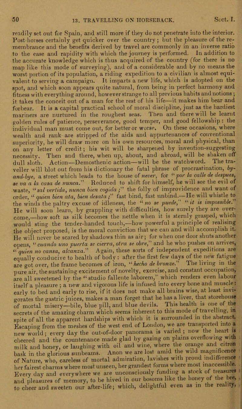 readily set out for Spain, and still more if they do not penetrate into the interior. Post-horses certainly get quicker over the country'; hut the pleasure of the re- membrance and the benefits derived by travel are commonly in an inverse ratio to the ease and rapidity with which the journey is performed. In addition to the accurate knowledge which is thus acquired of the country (for there is no map like this mode of surveying), and of a considerable and by no means the worst portion of its population, a riding expedition to a civilian is almost equi- valent to serving a campaign. It imparts a new life, which is adopted on the spot, and which soon appears quite natural, from being in perfect harmony and fitness with everything around, however strange to all previous habits and notions ; it takes the conceit out of a man for the rest of his life—it makes him bear and forbear. It is a capital practical school of moral discipline, just as the hardiest mariners are nurtured in the roughest seas. Then and there will be learnt golden rules of patience, perseverance, good temper, and good fellowship : the individual man must come out, for better or worse. On these occasions, where wealth and rank are stripped of the aids and appurtenances of conventional superiority, he will draw more on his own resources, moral and physical, than on any letter of credit; his wit will be sharpened by invention-suggesting necessity. Then and there, when up, about, and abroad, will be shaken ofl dull sloth. Action—Demosthenic action—will be the watchword. The tra- veller will blot out from his dictionary the fatal phrase of procrastination, by- andrbye, a street which leads to the house of never, for “ por la cable de despues, se va a la casa de nunca. Reduced to shift for himself, he will see the evil of waste, “sal verlida, nunca bien cogtda ; ' the folly of improvidence and want, of order,  quien bien ata, bien desata fast bind, fast unbind.—He will whistle to the winds the paltry excuse of idleness, the “ no se puede, “ it is impossible. He will soon learn, by grappling with difficulties, how surely they are over- come,—how soft as silk becomes the nettle when it is sternly grasped, which would sting the tender-handed touch,—how powerful a principle of realising the object proposed, is the moral conviction that we can and will accomplish it. He will never be scared by shadows thin as air; for when one door shuts another opens, “ cuando uno puerta se cierra, otra se obre,” and he who pushes on arrives, a quien no causa, alcanza. Again, these sorts of independent expeditions aie equally conducive to health of body: after the first few days of the new fatigue are got over, the frame becomes of iron, “ hecho de bronze.'' The living in the pure air, the sustaining excitement of novelty, exercise, and constant occupation, are all sweetened by the “ studio fallente laborem,” which renders even labour itself a pleasure ; a new and vigorous life is infused into every bone and muscle : early to bed and early to rise, if it does not make all brains wise, at least invi- gorates the gastric juices, makes a man forget that he has a liver, that storehouse of mortal misery—bile, blue pill, and blue devils. This health is one of the secrets of the amazing charm which seems inherent to this mode of travelling, in spite of all the apparent hardships with which it is surrounded in the abstriu t. Escaping from the meshes of the west end of London, we are transported into a new world; every day the out-of-door panorama is varied ; now the heart is cheered and the countenance made glad by gazing on plains overflowing with milk and honey, or laughing with oil and wine, where the orange and citron bask in the glorious sunbeams. Anon we are lost amid the wild magnificence of Nature, who, careless of mortal admiration, lavishes with proud indifferent* her fairest charms where most unseen, her grandest forms where most inaccessible. Every day and everywhere we are unconsciously funding a stock of treasures and pleasures of memory, to be hived in our bosoms like the honey of the bee, to cheer and sweeten our after-life; which, delightful even as in the rea i y>