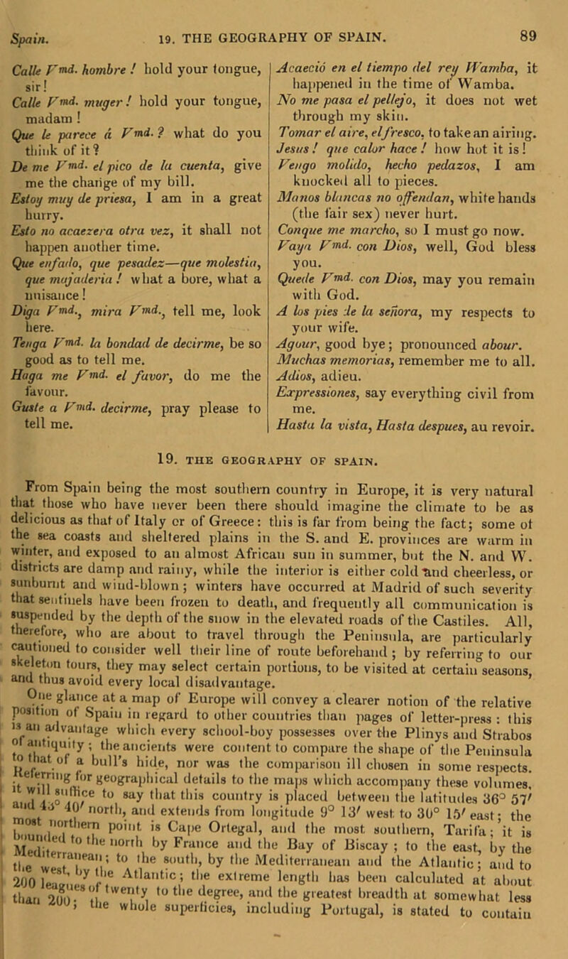 Calle F<nd. hombre ! hold your longue, sir! Calle V”‘d- muger! hold your tongue, madam ! Que le parece d Vmd. ? what do you think of it ? De me Vmd. <./ pico de la cuenta, give me the change of my bill. Estoy muy de priesa, 1 am in a great hurry. Esto no acaczera otra vez, it shall not happen another time. Que enfado, que pesadez—que molestia, que majaderia ! what a bore, what a nuisance! Dig a V md.} mira Vmd., tell me, look here. Tenga p’md. fa bondad de decirme, be so good as to tell me. Haga me Vmd. el favor, do me the favour. Guste a Vmd. decirme, pray please to tell me. Acaecid en el tiempo del rey ll'amha, it happened in the time of Wamba. No me pasa el pel/ejo, it does not wet through my skin. Tomar el aire, el fresco, to takean airing. Jesus! que calor hace ! how hot it is! Vengo molido, hecho pedazos, I am knocked all to pieces. Memos bluncas no offendan, white hands (the fair sex) never hurt. Conque me marcho, so I must go now. Vaya Vmd. Con Dios, well, God bless you. Quede Vmd. con Dios, may you remain with God. A los pies de la senora, my respects to your wife. Agour, good bye; pronounced abour. Muchas memories, remember me to all. Adios, adieu. Expressions, say everything civil from me. Hasta la vista, Hasta despues, au revoir. 19. THE GEOGRAPHY OF SPAIN. From Spain being the most southern country in Europe, it is very natural that those who have never been there should imagine the climate to be as delicious as that of Italy or of Greece: this is far from being the fact; some of the sea coasts and sheltered plains in the S. and E. provinces are warm in winter, and exposed to an almost African sun in summer, but the N. and W. districts are damp and rainy, while the interior is either cold mid cheerless, or sunburnt and wind-blown; winters have occurred at Madrid of such severity that sentinels have been frozen to death, and frequently all communication is suspended by the depth of the snow in the elevated roads of the Castiles. All, therefore, who are about to travel through the Peninsula, are particularly cautioned to consider well their line of route beforehand ; by referring to our skeleton tours, they may select certain portions, to be visited at certaiifseasons, anu thus avoid every local disadvantage. One glance at a map of Europe will convey a clearer notion of the relative position of Spain in regard to other countries than pages of letter-press : this is an advantage which every school-boy possesses over the Plinys and Strabos o antiquity; the ancients were content to compare the shape of the Peninsula o mat of a bull’s hide, nor was the comparison ill chosen in some respects. if6 geographical details to the maps which accompany these volumes. tu, 8ay ,liat tl,is country is placed between the latitudes 36° 57' 1 40 40 north, and extends from longitude 9° 13' west: to 30° 15'east- the h,mnn°irt. I P0lnt is Ca|,e 0r,e»al. illl<l the most southern, Tarifa;’it is Mediter 0t le,l0r,h hy France and the Bay of Biscay ; to the east, by the the wJTa!'.; to 1 le ®ou,h, by the Mediterranean and the Atlantic; and to 200 leam’,,.7 e'.6 Atlat,c > tlie extreme length has been calculated at about than 200- it wei?,y. ,u tlle tleKreo> an(l the greatest breadth at somewhat less » the whole superficies, including Portugal, is stated to contain