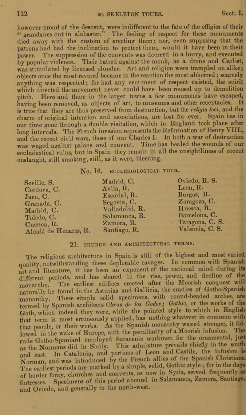 however proud of the descent, were indifferent to the fate of the effigies of their “ grandsires cut in alabaster.” The feeling of respect for these monuments died away with the custom of erecting them; nor, even supposing that the patrons had had the inclination to protect them, would it have been in their power. The suppression of the convents was decreed in a hurry, and executed by popular violence. Their hatred against the monk, as a drone and Carlist, was stimulated by licensed plunder. Art and religion were trampled on alike; objects once the most revered became in the reaction the most abhorred ; scarcely anything was respected; for had any sentiment of respect existed, the spirit which directed the movement never could have been roused up to demolition pitch. Here and there in the larger towns a few monuments have escaped, having been removed, as objects of art, to museums and other receptacles. It is true that they are thus preserved from destruction, but the religio loci, and the charm of original intention and associations, are lost for ever. Spain has in our time gone through a double visitation, which in England took place after long intervals. The French invasion represents the Reformation of Henry VIII., and the recent civil wars, those of our Charles I. In both a war of destruction was waged against palace and convent. Time has healed the wounds of our ecclesiastical ruins, but in Spain they remain in all the unsightliness of recent onslaught, still smoking, still, as it were, bleeding. No. 16. ECCLESI0L0G1CAL TOUR. Seville, S. Cordova, C. Jaen, C. Granada, C. Madrid, C. Toledo, C. Cuenca, R. Alcala de Henares, R. Madrid, C. Avila, R. Escorial, R. Segovia, C. Valladolid, R. Salamanca, R. Zamora, R. Santiago, R. Oviedo, R. S. Leon, R. Burgos, R. Zaragoza, C. Huesca, R. Barcelona, C. Taragona, C. S. Valencia, C. S. 21. CHURCH AND ARCHITECTURAL TERMS. The religious architecture in Spain is still of the highest and most varied quality, notwithstanding these deplorable ravages. In common with Spanish art and literature, it has been an exponent of the national mind during its different periods, and has shared in the rise, power, and decline of the monarchy. The earliest edifices erected after the Moorish conquest will naturally be found in the Asturias and Gallicia, the cradles of Gotho-Spanish monarchy. These simple solid specimens, with round-headed arches, are termed by Spanish architects Ohms de los Godos; Gothic, or the works of the Goth which indeed they were, while the pointed style to which in English that term is most erroneously applied, has nothing whatever in common with that people, or their works. As the Spanish monarchy waxed stronger, it fol- lowed in the wake of Europe, with the peculiarity of a Moorish infusion. 1 he rude Gotho-Spaniard employed Saracenic workmen for the ornamental, just as the Normans did in Sicily. This admixture prevails chiefly in the south and east. In Catalonia, and portions of Leon and Castile, the infusion is Norman, and was introduced by the French allies of the Spanish Christians. The earliest periods are marked by a simple, solid, Gothic style ; for in the days of border foray, churches and convents, as now in Syria, served frequently as fortresses. Specimens of this period abound in Salamanca, Zamora, Santiago, and Oviedo, and generally to the north-west.