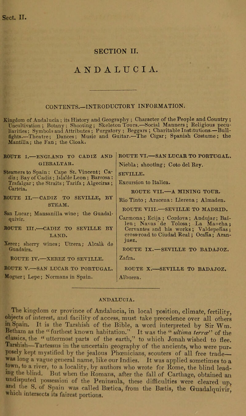 SECTION II. ANDALUCIA. CONTENTS.—INTRODUCTORY INFORMATION. Kingdom of Andalucia ; its History and Geography ; Character of the People and Country; Uncultivation; Rotany; Shooting; Skeleton Tours.—Social Manners; Religious pecu- liarities ; Symbols and Attributes ; Purgatory ; Beggars ; Charitable Institutions.—Bull- fights.—Theatre; Dances; Music and Guitar.—The Cigar; Spanish Costume; the Mantilla; the Fan; the Cloak. ROUTE I.—ENGLAND TO CADIZ AND GIBRALTAR. Steamers to Spain; Cape St. Vincent; Ca- diz ; Bay of Cadiz; Isla'de Leon; Barrosa; Trafalgar; the Straits ; Tarifa ; Algeciras ; Carteia. ROUTE II.— CADIZ TO SEVILLE, BY STEAM. San Lucar; Mansanilla wine; the Guadal- quivir. ROUTE III.'—CADIZ TO SEVILLE BY LAND. Xerez; sherry wines; Utrera; Alcala de Guadaira. ROUTE IV.—XEREZ TO SEVILLE. ROUTE V.—SAN LUCAR TO PORTUGAL. Moguer; Lepe; Normans in Spain. ROUTE VI.—SAN LUCAR TO PORTUGAL. Niebla; shooting; Coto del Rey. SEVILLE • Excursion to Italica. ROUTE VII.—A MINING TOUR. Rio Tinto ; Aracena: Llerena ; Almaden. ROUTE VIII.—SEVILLE TO MADRID. Carmona; Ecija ; Cordova; Andujar; Bai- len; Navas de Tolosa; La Mancha; Cervantes and his works ; Valdepenas ; cross-road to Ciudad Real; OcaTia; Aran- juez. ROUTE IX.—SEVILLE TO BADAJOZ. Zafra. ROUTE X.—SEVILLE TO BADAJOZ. Albuera. ANDALUCIA. The kingdom or province of Andalucia, in local position, climate, fertility, objects of interest, and facility of access, must take precedence over all others in Spain. It is the Tarshish of the Bible, a word interpreted by Sir Wm. Betham as the “furthest known habitation.” It was the “ ultima terra of the classics, the “ uttermost parts of the earth,” to which Jonah wished to flee. Tarshish—Tartessus in the uncertain geography of the ancients, who were pur- posely kept mystified hy the jealous Phoenicians, scouters of all free trade— was long a vague general name, like our Indies. It was applied sometimes to a town, to a river, to a locality, by authors who wrote for Rome, the blind lead- ing the blind. But when the Romans, after the fall of Carthage, obtained an undisputed possession of the Peninsula, these difficulties were cleared up, and the S. of Spain was called Badica, from the Boctis, the Guadalquivir, winch intersects its fairest portions.