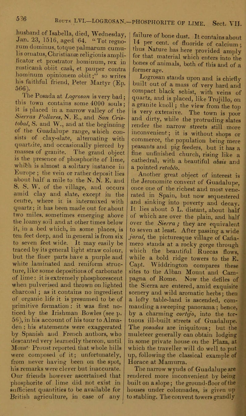 Routk LVI.—LOGROSAN.- husband of Isabella, died, Wednesday, Jan. 23, 1516, aged 64. “Tot regno- rum dominus, totque palmarutn cumu- 1 is ornatus, Christianae religionis ampli- h cat or et prostrator hominum, rex in rusticank obiit casa, et pauper contra hominum opinionem obiit;” so writes his faithful friend, Peter Martyr (Ep. 566). V ^ The Posada at Logrosan is very bad ; this town contains some 4000 souls; it is placed in a narrow valley of the Sierras Pol/ares, N. E., and San Cris- tobal, S. and W., and at the beginning of the Guadalupe range, which con- sists of clay-slate, alternating with quart/.ife, and occasionally pierced by masses of granite. The grand object is the presence of phosphorite of lime, whith is almost a solitary instance in Europe ; the vein or rather deposit lies about half a mile to the N. N. E. and S. S. W. of the village, and occurs amid clay and slate, except in the centre, where it is intermixed with quartz; it has been made out for about two miles, sometimes emerging above the loamy soil and at other times below it, in a bed which, in some places, is ten feet deep, and in general is from six to seven feet wide. It may easily be traced by its general light straw colour, but the finer parts have a purple and white laminated and reniform struc- ture, like some depositions of carbonate of lime: it is extremely phosphorescent when pulverised and thrown on lighted charcoal ; as it contains no ingredient of organic life it is presumed to be of primitive formation : it was first no- ticed by the Irishman Bowles (see p. 56), in his account of his tour to Alma- den ; his statements were exaggerated by Spanish and French authors, who descanted very learnedly thereon, until Monsr- Proust reported that whole hills were composed of it; unfortunately, from never having been on the spot, his remarks were clever but inaccurate. Our friends however ascertained that phosphorite of lime did not exist in sullicient quantities to be available for British agriculture, in case of any PHOSPHORITE OF LIME. Sect. VII. failure of bone dust. It contains about 14 per cent, of fluoride of calcium; thus Nature has here provided amply for that material which enters into the bones of animals, both of this and of a former age. Logrosan stands upon and is chiefly built out ol a mass of very hard and compact black schist, with veins of quartz, and is placed, like Trujillo, on a granite knoll ; the view from the top is very extensive. The town is poor and dirty, while the protruding slates render the narrow streets still more inconvenient; it is without shops or commerce, the population being mere peasants and pig feeders, but it has a fine unfinished church, rising like a cathedral, with a beautiful absis and a pointed retab/o. Another great object of interest is the Jeronomite convent of Guadalupe, ; once one of the richest and most vene- rated in Spain, but now sequestered and sinking into poverty and decay. It lies about 5 L. distant, about half of which are over the plain, and half over the Sierra ; they are equivalent to seven at least. After passing a wide jarai, the picturesque village of Caiia- mero stands at a rocky gorge through which the beautiful Ruecas flows, while a bold ridge towers to the E. Capt. \\ iddrington compares these sites to the Alban Mount and Cam- pagna of Rome. Now the defiles of the Sierra are entered, amid exquisite scenery and wild aromatic herbs; then a lofty table-land is ascended, com- manding a sweeping panorama; hence, by a charming cortijo, into the tor- tuous ill-built streets of Guadalupe. The posadas are iniquitous; but the muleteer generally can obtain lodging in some private house on the Plaza, at which the traveller will do well to put up, following the classical example of Horace at Mamitrra. The narrow wynds of Guadalupe are rendered more inconvenient by being builton aslope; the ground-floor of the houses under colonnades, is given up to sfabl ing. The convent towers grandly
