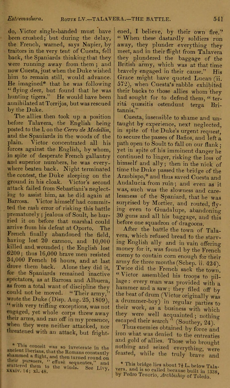 do, Victor single-handed must have been crushed; but during the delay, the French, warned, says Napier, by traitors in the very tent of Cuesta, fell back, the Spaniards thinking that they were running away from them ; and now Cuesta, just when the Duke wished him to remain still, would advance. He imagined* that he was following “ flying deer, but found that he was hunting tigers.” He would have been annihilated at Torrijos, but was rescued by the Duke. The allies then took up a position before Talavera, the English being posted to the L on the Cerru de Medellin, and the Spaniards in the woods of the plain. Victor concentrated all his forces against the English, by whom, in spite of desperate French gallantry and superior numbers, he was every- where beaten back. Night terminated the contest, the Duke sleeping on the ground in his cloak. Victor’s second attack failed from Sebastiani’s neglect- ing to assist him, as he did again at Barrosa. Victor himself had commit- ted the rash error of risking this battle prematurely ; jealous of Soult, he hur- ried it on before that marshal could arrive from his defeat at Oporto. The French finally abandoned the field, having lost 20 cannon, and 10,000 killed and wounded ; the English lost 6200; thus 16,000 brave men resisted : 34,000 French 16 hours, and at last drove them back. Alone they did it, for the Spaniards remained inactive spectators, as at Barrosa and Albuera, as from a total want of discipline they could not be moved. “Their army,” wrote the Duke (Disp. Aug. 25, 1809), “ with very trifling exceptions, was not engaged, yet whole corps threw away their arms, and ran oft’ in my presence, when they were neither attacked, nor threatened with an attack, but fright- Tlus conc°it was 80 inveterate in the ancient I berians, that the Romans constantly shammed a flight, and then turned round on their pursuers, “ effuse sequeutes,” and ttxiv U; XL48.0 thC WiaJs- S°e Li'y- ened, I believe, by their own fire.” “ When these dastardly soldiers run away, they plunder everything they meet, and in their flight from Talavera they plundered the baggage of the British army, which was at that time bravely engaged in their cause.” His Grace might have quoted Lucan (ii. 572), when Cuesta’s rabble exhibited their backs to those allies whom they had sought for to defend them, “ ter- rita queesitis ostendunt terga Bri- tannis.” Cuesta, insensible to shame and un- taught by experience, next neglected, in spite of the Duke’s urgent request, to secure the passes of Banos, and left a path open to Soult to fall on our flank ; yet in spite of his imminent danger he continued to linger, risking the loss of himself and ally; then in the nick of time the Duke passed the bridge of the Arzobispo,* and thus saved Cuesta and Andalucia from ruin; and even as it was, such was the slowness and care- lessness of the Spaniard, that he was surprised by Mortier, and routed, fly- ing even to Guadalupe, abandoning 30 guns and all his baggage, and this before one squadron of dragoons. After the battle the town of Tala- vera, which refused bread to the starv- ing English ally and in vain offering money for it, was found by the French enemy to contain corn enough for their army for three months (Schep. ii. 424). Twice did the French sack the town. “ \ ictor assembled his troops to pil- lage : every man was provided with a hammer and a saw ; they filed off by the beat of drum (V ictor originally was a drummer-boy) in regular parties to their work, as a business with which they were well acquainted; nothin* escaped their search ” (Southey, 24). Thus enemies obtained by force and iron what was denied to the entreaties and gold of allies. Those who brought nothing and seized everything, were feasted, while the truly bravo and * This bridge lies about 7* L. below Tala- vera, and is so culled because built iu by Pedro Tenorio, Archbishop of Toledo. ’