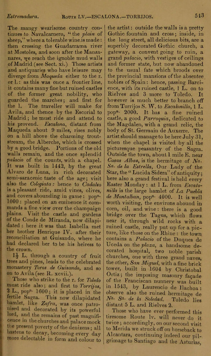 The mangy wearisome country con- tinues to Navalcarnero, “ the plain of sheep,” where a tolerable wineis made: then crossing the Guadarrama river at Mostoles, and soon after the Manza- nares, we reach the ignoble mud walls of Madrid (see Sect, xi.) Those artists and antiquaries who have leisure may diverge from Maqueda either to the r. or 1.: as this was once a frontier line, it contains many fine but ruined castles of the former great nobility, who guarded the marches; and first for the 1. The traveller will make for Avila, and thence by the Escorial to Madrid ; he must ride and attend to his provend. Escalona, distant from Maqueda about 9 miles, rises nobly on a hill above the charming trout- stream, the Alberche, which is crossed by a good bridge. Portions of the old walls remain, and the once splendid palacio of the counts, with a chapel. It was built in 1442, by the great Alvaro de Luna, in rich decorated 8emi-saracenic taste of the age; visit also the Colegiata : hence to Cadalso is a pleasant ride, amid vines, olives, and covers abounding in game : popn- 1000: placed on an eminence it com- mands a fine view over the champaign plains. Visit the castle and gardens of the Conde de Miranda, now dilapi- dated : here it was that Isabella met her brother Henrique IV. after their reconciliation at Guisando, where he had declared her to be his heiress to the crown. 1§ L. through a country of fruit trees and pines, leads to the celebrated monastery Toros de Guisando, and so on to Avila (see R. xcvii.). Those who strike to the r. for Toledo must ride also; and first to Torrijos, 2 L., pop- 1600; it is placed in the fertile Sagra. This now dilapidated hamlet, like Zafra, was once patro- nised and decorated by its powerful lord, and the remains of past magnifi- cence in the churches and palace mock the present poverty of the denizens; all hastens to decay, becoming every day more delectable in form and colour to the artist: outside the walls is a pretty Gothic fountain and cross; inside, in the long street, all delicious bits, are a superbly decorated Gothic church, a gateway, a convent going to ruin, a grand palacio, with vestiges of ceilings and former state, but now abandoned to the usual fate which broods over the provincial mansions of the absentee nobles of Spain: hence, passing Barci- ence, with its ruined castle, 1 L. on to Rielves and 3 more to Toledo. It however is much better to branch off from Torrijos S. W. to Escalonilla, 1 L. popn- 2000. It has a fine ruined castle, a good Parroquia, dedicated to the Magdalen, with a grand relic, the body of St. Germain de Auxerre. The artist should manage to be here July 31, when the chapel is visited by all the picturesque peasantry of the Sagra. Outside the town, about 1 mileE. near Casas Albas, is the hermitage of No. Sa. de la Estrella, Our Lady of the Star, the “ Lucida Sidera” of antiquity; here also a grand festival is held every Easter Monday: at 1 L. from Escalo- nilla is the large hamlet of La Puebla de Montalban, pop- 4000. It is well worth visiting, the environs abound in corn, oil, and wine: there is a good bridge over the Tagus, which flows near it, through wild rocks with a ruined castle, really put up for a pic- ture, like those on the Rhine : the town contains a Palacio of the Duques de Uceda on the plaza, a handsome de- corated hospital, two noble parish churches, one with three graud naves, the other, San Miguel, with a fine brick tower, built in 1604 by Chrislobal Ortiz; the imposing masonry facade of the Franciscan nunnery was built in 1543, by Laurencio de Ilachoa : observe also the ruined hermitage de Na- Sa■ de la Soledad, Toledo lies distant 5 L. and Rielves 2. Those who have ever performed this tiresome Route lv. will never do it twice; accordingly, on our second visit to Merida we struck off on horseback to Alcantara, continuing indeed our pil- grimage to Santiago and the Asturias,