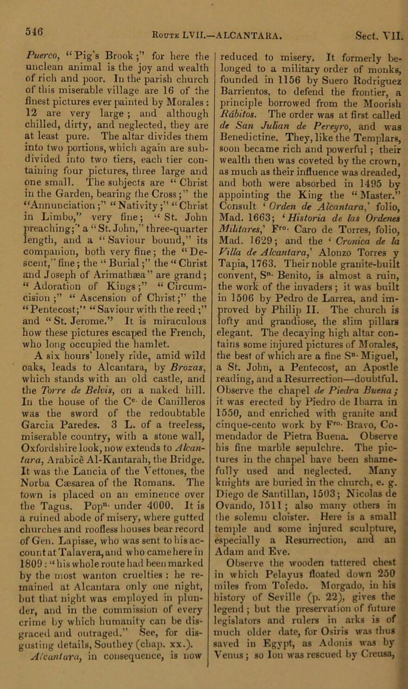 Puerco, “ Pig's Brookfor here the unclean animal is the joy and wealth of rich and poor. In the parish church of this miserable village are 16 of the finest pictures ever painted by Morales : 12 are very large ; and although chilled, dirty, and neglected, they are at least pure. The altar divides them into two portions, which again are sub- divided into two tiers, each tier con- taining four pictures, three large and one small. The subjects are “ Christ in the Garden, bearing Ihe Crossthe “Annunciation “ Nativity“ Christ in Limbo,” very fine; “ St. John preaching;’’ a “ St. John,” three-quarter length, and a “ Saviour bound,” its companion, both very fine; the “De- scent,” fine; the “ Burial;” the “ Christ and Joseph of Arimathaea” are grand; “ Adoration of Kings ;” “ Circum- cisiou ;” “Ascension of Christ;” the “Pentecost;” “Saviour with the reed;” and “ St. Jerome.’’ It is miraculous how these pictures escaped the French, who long occupied the hamlet. A six hours’ lonely ride, amid wild oaks, leads to Alcantara, by Brozas, which stands with an old castle, and the Torre de Belvis, on a naked hill. In the house of the Ce- de Canilleros was the sword of the redoubtable Garcia Paredes. 3 L. of a treeless, miserable country, with a stone wall, Oxfordshire look, now extends to Alcan- tara, Arabice Al-Kantarah, the Bridge. It was the Lancia of the Yettones, the Norba Caesarea of the Romans. The town is placed on an eminence over the Tagus. Pop' under 4000. It is a ruined abode of misery, where gutted churches and roofless houses bear record of Gen. Lapisse, who was sent to Ins ac- count at Talavera, and who camehere in 1809 : “ his whole route had been marked by the most wanton cruelties : he re- mained at Alcantara only one night, but that night was employed in plun- der, and in the commission of every crime by which humanity can be dis- graced and outraged.” See, for dis- gusting details, Southey (chap. xx.). Alcantara, in consequence, is now reduced to misery. It formerly be- longed to a military order of monks, founded in 1156 by Suero Rodriguez Barrientos, to defend the frontier, a principle borrowed from the Moorish Rabitos. The order was at first called de San Julian de Pereyro, and was Benedictine. They, like the Templars, soon became rich and powerful ; their wealth then was coveted by the crown, as much as their influence was dreaded, and both were absorbed in 1495 by appointing the King the “ Master.” Consult ‘ Orden de Alcantara,' folio, Mad. 1663; ‘ Historia de las Ordenes Militares,' Fro- Caro de Torres, folio, Mad. 1629; and the 1 Cronica de la Villa de Alcantara,' Alonzo Torres y Tapia, 1763. Their noble granite-built convent, Sn- Benito, is almost a ruin, the work of the invaders ; it was built in 1506 by Pedro de Larrea, and im- proved by Philip II. The church is lofty and grandiose, the slim pillars elegant. The decaying high altar con- tains some injured pictures of Morales, the best of which are a fine Sn- Miguel, a St. John, a Pentecost, an Apostle reading, and a Resurrection—doubtful. Observe the chapel de Piedra Buena; it. was erected by Piedro de Ibarra in 1550, and enriched with granite and cinque-cento work by Fro- Bravo, Co- meudador de Pietra Buena. Observe his fine marble sepulchre. The pic- tures in the chapel have been shame- fully used and neglected. Many knights are buried in the church, e. g. Diego de Santillan, 1503; Nicolas de Ovando, 1511 ; also many others in Ihe solemn cloister. Here is a small temple and some injured sculpture, especially a Resurrection, and an Adam and Eve. Observe the wooden tattered chest in which Pelayus floated down 250 miles from Toledo. Morgado, in his history of Seville (p. 22), gives the legend; but the preservation of future legislators and rulers in arks is of much older date, for Osiris was thus saved in Egypt, as Adonis was by Venus ; so Ion was rescued by Crcusa,