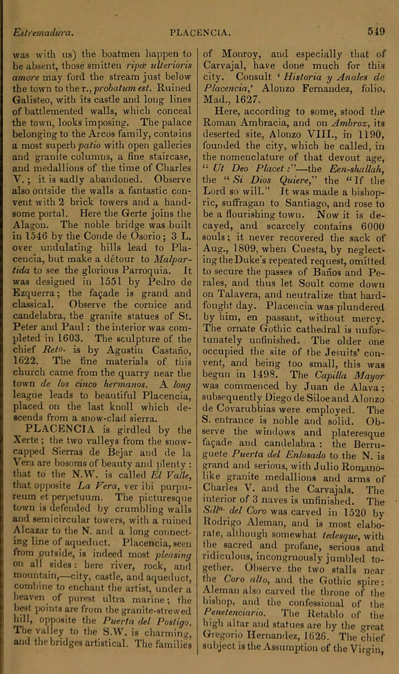 was with us) the boatmen happen to be absent, those smitten riper ulterioris amore may ford, the stream just below the town to the r., probat ion est. Ruined Galisteo, with its castle and long lines of battlemented walls, which conceal the town, looks imposing. The palace belonging to the Arcos family, contains a most superb patio with open galleries and granite columns, a fine staircase, and medallions of the time of Charles V. ; it is sadly abandoned. Observe also outside the walls a fantastic con- vent with 2 brick towers and a hand- some portal. Here the Gerte joins the Alagon. The noble bridge was built in 1546 by the Conde de Osorio; 3 L. over undulating hills lead to Pla- cencia, but make a detour to Malpar- tida to see the glorious Parroquia. It was designed in 1551 by Pedro de Ezquerra; the fajade is grand and classical. Observe the cornice and candelabra, the granite statues of St. Peter and Paul: the interior was com- pleted in 1603. The sculpture of the chief Reto. is by Agustin Castano, 1622. The fine materials of this church came from the quarry near the town de los cinco hermanos. A long league leads to beautiful Placencia, placed on the last knoll which de- scends from a snow-clad sierra. PLACENCIA is girdled by the Xerte ; the two valleys from the snow- capped Sierras de Bejar and de la Vera are bosoms of beauty anil plenty : that to the N.W. is called El Valle, that opposite La Vera, ver ibi purpu- reum et perpetuum. The picturesque town is defended by crumbling walls and semicircular towers, with a ruined Alcazar to the N. and a long connect- ing line of aqueduct. Placencia, seen from outside, is indeed most pleasing on al! sides: here river, rock, and mountain,—city, castle, and aqueduct, combine to enchant the artist, under a heaven of purest, ultra marine; the best points are from the granite-strewed hill, opposite the Puerta del Postigo. The valley to the S.W. is charming, and the bridges artistical. The families of Monroy, and especially that of Carvajal, have done much for this city. Consult ‘ Historia y Anales de Placencia,’ Alonzo Fernandez, folio, Mad., 1627. Here, according to some, stood the Roman Ambracia, and on Ambroz, its deserted site, Alonzo VIII., in 1190, founded the city, which he called, in the nomenclature of that devout age, “ Ut Deo Placet—the Een-shallah, the “ Si Dios Quiere, the “If the Lord so will.” It was made a bishop- ric, suffragan to Santiago, and rose to be a flourishing town. Now it is de- cayed, and scarcely contains 6000 souls; it never recovered the sack of Aug., 1809, when Cuesta, by neglect- ingtheDuke s repeated request, omitted to secure the passes of Banos and Pe- rales, and thus let Soult come down on Talavera, and neutralize that hard- fought day. Placencia was plundered by him, en passant, without mercy. The ornate Gothic cathedral is unfor- tunately unfinished. The older one occupied the site of the Jesuits’ con- vent, and being too small, this was begun in 1498. The Capilla Mayor was commenced by Juan de Alava; subsequently Diego de Siloeand Alonzo de Covarubbias were employed. The S. entrance is noble and solid. Ob- serve the windows and plateresque facade and candelabra : the Berru- guete Puerta del Enlosado to the N. is grand and serious, with Julio Romano- like granite medallions and arms of Charles V. and the Carvajals. The interior of 3 naves is unfinished. The Silla- del Coro was carved in 1520 by Rodrigo Aleman, and is most elabo- rate, although somewhat tedesque, with the sacred and profane, serious and ridiculous, incongruously jumbled to- gether. Observe the two stalls near the Coro alto, and the Gothic spire: Aleman also carved the throne of the bishop, and the confessional of the Penetenciario. The Retablo of the high altar and statues are by the great Gregorio Hernandez, 1626. The chief subject is the Assumption of the Virgin