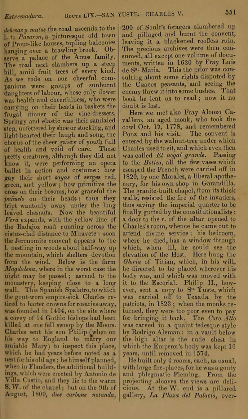 dehesas y mafos the road ascends to the 1. to Pcisaron, a picturesque old town of Prout-like houses, topling balconies hanging over a brawling brook. Ob- serve a palace of the Arcos family. The road next clambers up a steep hill, amid fruit trees of every kind. As we rode on our cheerful com- panions were groups of sunburnt daughters of labour, whose only dower was health and cheerfulness, who were carrying on their heads in baskets the frugal dinner of the vine-dressers. Springy and elastic was their sandaled step, unfettered by shoe or stocking, and light-hearted their laugh and song, the chorus of the sheer gaiety of youth full of health and void of care. These pretty creatures, although they did not Know it, were performing an opera ballet in action and costume: how gay their short sayas of serges red, green, and yellow ; how primitive the cross on their bosoms, how graceful the panuelo on their heads: thus they tript wantonly away under the long leaved chesnuts. Now the beautiful Vera expands, with the yellow line of the Badajoz road running across the cistus-clad distance to Miravete : soon the Jeronomite convent appears to the 1. nestling in woods about half-way up the mountain, which shelters devotion from the wind. Below is the farm Magdalena, where in the worst case the night may be passed; ascend to the monastery, keeping close to a long wall. This Spanish Spalatro, to which the gout-worn empire-sick Charles re- tired to barter crowns for rosaries away, was founded in 1404, on the site where a covey of 11 Gothic bishops had been killed at one fell swoop by the Moors. Charles sent his son Philip fwlien on his way to England to marry our amiable Mary) to inspect this place, which he had years before noted as a nest for his old age; he himself planned, when in Flanders, the additional build- ings, which were erected by Antonio de Villa Castin, and they lie to the warm S.W. of the chapel; but on the 9th of August, 1809, dies carbone notanda, 200 of Soult’s foragers clambered up and pillaged and burnt the convent, leaving it a blackened roofless ruin. The precious archives were then con- sumed, all except one volume of docu- ments, written in 1620 by Fray Luis de Sa- Maria. This the prior was con- sulting about some rights disputed by the Ctiacos peasants, and seeing the enemy threw it into some bushes. That book he lent us to read; now it no doubt is lost. Here we met also Fray Alonzo Ca- vallero, an aged monk, who took the cowl Oct. 17, 1778, and remembered Ponz and his visit. The convent is entered by the walnut-tree under which Charles used to sit, and which even then was called El nogal grande. Passing to the Bolica, all the few vases which escaped the French were carried off in 1820, by one Morales, a liberal apothe- cary, for his own shop in Garandilla. The granite-built chapel, from its thick walls, resisted the fire of the invaders, thus saving the imperial quarter to be finally gutted by the constitutionalists : a door to the r. of the altar opened to Charles’s room, whence he came out to attend divine service: his bedroom, where he died, has a window through which, when ill, he could see the elevation of the Host. Here hung the Gloria of Titian, which, in his will, he directed to be placed wherever his body was, and which was moved with it to the Escorial. Philip II., how- ever, sent a copy to Sn- Yuste, which was carried off to Texada by the patriots, in 1823 ; when the monks re- turned, they were too poor even to pay for bringing it back. The Coro Alto was carved in a quaint tedesque style by Rodrigo Aleman : in a vault below the high altar is the rude chest in which the Emperor’s body was kept 16 years, until removed in 1574. He built only 4 rooms, each, as usual, with large fire-places, for he was a gouty and phlegmatic Fleming. From the projecting alcoves the views are deli- cious. At the W. end is a pillared gallery, La Plaza del Palacio, over-