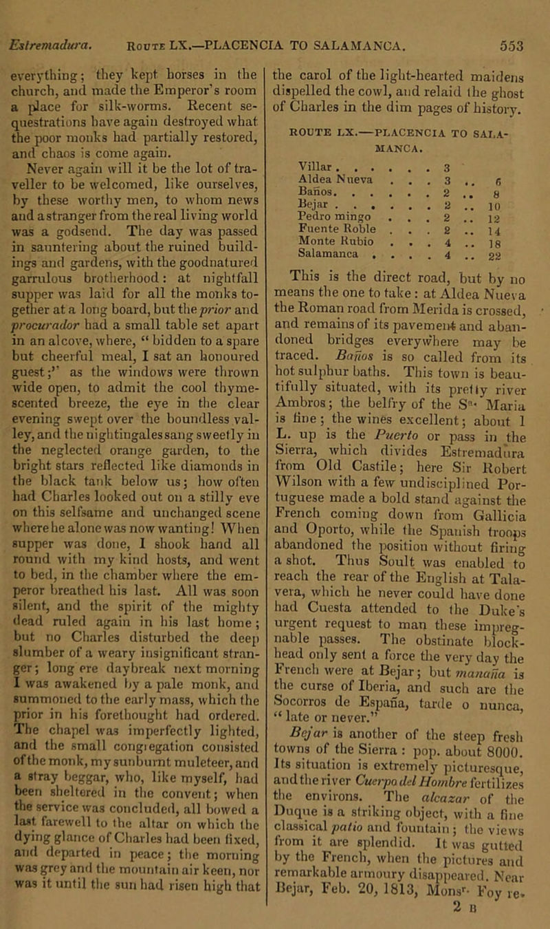 everything; they kept horses in the church, ami made the Emperor's room a place for silk-worms. Recent se- questrations have again destroyed what the poor monks had partially restored, and chaos is come again. Never again will it be the lot of tra- veller to be welcomed, like ourselves, by these worthy men, to whom news and astrangerfrom the real living world was a godsend. The day was passed in sauntering about the ruined build- ings and gardens, with the goodnatured garrulous brotherhood: at nightfall supper was laid for all the monks to- gether at a long board, but the prior and procurador had a small table set apart in an alcove, where, “ bidden to a spare but cheerful meal, I sat an honoured guest;’’ as the windows were thrown wide open, to admit the cool thyme- scented breeze, the eye in the clear evening swept over the boundless val- ley, and the nightingales sang sweetly in the neglected orange garden, to the bright stars reflected like diamonds in the black tank below us; how often had Charles looked out on a stilly eve on this selfsame and unchanged scene where he alone was now wanting! When supper was done, 1 shook hand all round with my kind hosts, and went to bed, in the chamber where the em- peror breathed his last. All was soon silent, and the spirit of the mighty dead ruled again in his last home ; but no Charles disturbed the deep slumber of a weary insignificant stran- ger; long ere daybreak next morning I was awakened by a pale monk, ami summoned to the early mass, which the prior in his forethought had ordered. The chapel was imperfectly lighted, and the small congiegation consisted of the monk, my sunburnt muleteer, and a stray beggar, who, like myself, had been sheltered in the convent; when the service was concluded, all bowed a last, farewell to the altar on which the dying glance of Charles had been fixed, and departed in peace; the morning was grey and the mountain air keen, nor was it until the sun had risen high that the carol of the light-hearted maidens dispelled the cowl, and relaid the ghost of Charles in the dim pages of history. ROUTE LX.—PLACENCIA TO SALA- MANCA. Villar 3 Aldea Nneva . . . 3 .. 6 Banos. ..... 2 s Bejar 2 .. lo Pedro mingo . . . 2 .. 12 Fuente Roble . . . 2 .. 14 Monte Rubio . . . 4 .. ]8 Salamanca .... 4 .. 22 This is the direct road, but by no means the one to take : at Aldea Nueva the Roman road from Merida is crossed, and remains of its pavemen-tand aban- doned bridges everywhere may be traced. Baftos is so called from its hot sulphur baths. This town is beau- tifully situated, with its pretfy river Ambros; the belfry of the S- Maria is tine; the wines excellent; about 1 L. up is the Puerto or pass in the Sierra, which divides Estremadura from Old Castile; here Sir Robert Wilson with a few undisciplined Por- tuguese made a bold stand against the French coming down from Gallicia and Oporto, while the Spanish troops abandoned the position without firing a shot. Thus Soult was enabled to reach the rear of the English at Tala- vera, which he never could have done had Cuesta attended to the Duke's urgent request to man these impreg- nable passes. The obstinate block- head only sent a force the very day the French were at Bejar; but manana is the curse of Iberia, and such are the Socorros de Espana, tarde o nunca, “ late or never.” Bejar is another of the steep fresh towns of the Sierra : pop. about 8000. Its situation is extremely picturesque, andthe river Cuerpo delHornbre fertilizes the environs. The alcazar of the Duque is a striking object, with a fine classical patio and fountain ; the views from it are splendid. It was gutted by the French, when the pictures and remarkable armoury disappeared. Near Bejar, Feb. 20, 1813, Monsr- Foy re.