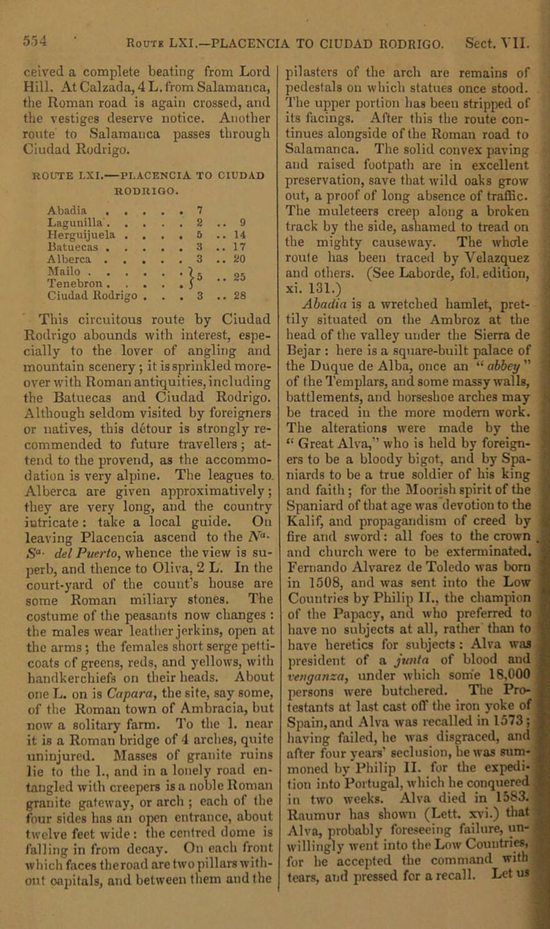 ceived a complete beating from Lord Hill. At Calzada, 4 L. from Salamanca, the Roman road is again crossed, and the vestiges deserve notice. Another route to Salamanca passes through Ciudad Rodrigo. ROUTE LXI. PLACENCIA TO CIUDAD RODRIGO. Abadia . . 7 Lagunilla . . . 2 . 9 Herguijuela . , . . 5 . 14 Batuecas . . . 3 . 17 Alberca . . . . . 3 . 20 Mailo .... . 25 Tenebron . . .r Ciudad Rodrigo . . . 3 . 28 This circuitous route by Ciudad Rodrigo abounds with interest, espe- cially to the lover of angling and mountain scenery; it is sprinkled more- over rvith Roman antiquities, including the Batuecas and Ciudad Rodrigo. Although seldom visited by foreigners or natives, this detour is strongly re- commended to future travellers; at- tend to the provend, as the accommo- dation is very alpine. The leagues to. Alberca are given approximatively; they are very long, and the country intricate : take a local guide. On leaving Placencia ascend to the Na- Sa- del Puerto, whence the view is su- perb, and thence to Oliva, 2 L. In the court-yard of the count’s house are some Roman miliary stones. The costume of the peasants now changes : the males wear leather jerkins, open at the arms ; the females short serge petti- coats of greens, reds, and yellows, with handkerchiefs on their heads. About one L. on is Capara, the site, say some, of the Roman town of Ambracia, but now a solitary farm. To the 1. near it is a Roman bridge of 4 arches, quite uninjured. Masses of granite ruins lie to the 1., and in a lonely road en- tangled with creepers is a noble Roman granite gateway, or arch ; each of the four sides has an open entrance, about twelve feet wide: the centred dome is falling in from decay. On each front which faces theroad are two pillars with- out capitals, and between them and the pilasters of the arch are remains of pedestals on which statues once stood. The upper portion has been stripped of its facings. After this the route con- tinues alongside of the Roman road to Salamanca. The solid convex paving and raised footpath are in excellent preservation, save that wild oaks grow out, a proof of long absence of traffic. The muleteers creep along a broken track by the side, ashamed to tread on the mighty causeway. The whole route has been traced by Velazquez ' and others. (See Laborde, fol. edition, ' xi. 131.) Abadia is a wretched hamlet, pret- , tily situated on the Ambroz at the head of the valley under the Sierra de 1 Bejar : here is a square-built palace of j the Duque de Alba, once an “ abbey ” f of the Templars, and some massy walls, : battlements, and horseshoe arches may t be traced in the more modern work. j The alterations were made by the j “ Great Alva,” who is held by foreign- | ers to be a bloody bigot, and by Spa- 1 niards to be a true soldier of his king 1 and faith; for the Moorish spirit of the | Spaniard of that age was devotion to the Kalif, and propagandism of creed by fire and sword: all foes to the crown , and church were to be exterminated. Fernando Alvarez de Toledo was born in 1508, and was sent into the Low Countries by Philip II., the champion of the Papacy, and who preferred to have no subjects at all, rather than to have heretics for subjects : Alva was president of a junta of blood and venganza, under which some 18,000 persons were butchered. The Pro- testants at last cast off the iron yoke of Spain,and Alva was recalled in 1573; having failed, he was disgraced, and after four years’ seclusion, he was sum- moned by Philip II. for the expedi- tion into Portugal, which he conquered in two weeks. Alva died in 1583- j Raumur has shown (Lett, xvi.) that - Alva, probably foreseeing failure, un- willingly went into the Low Countries, for he accepted the command with tears, and pressed for a recall. Let us