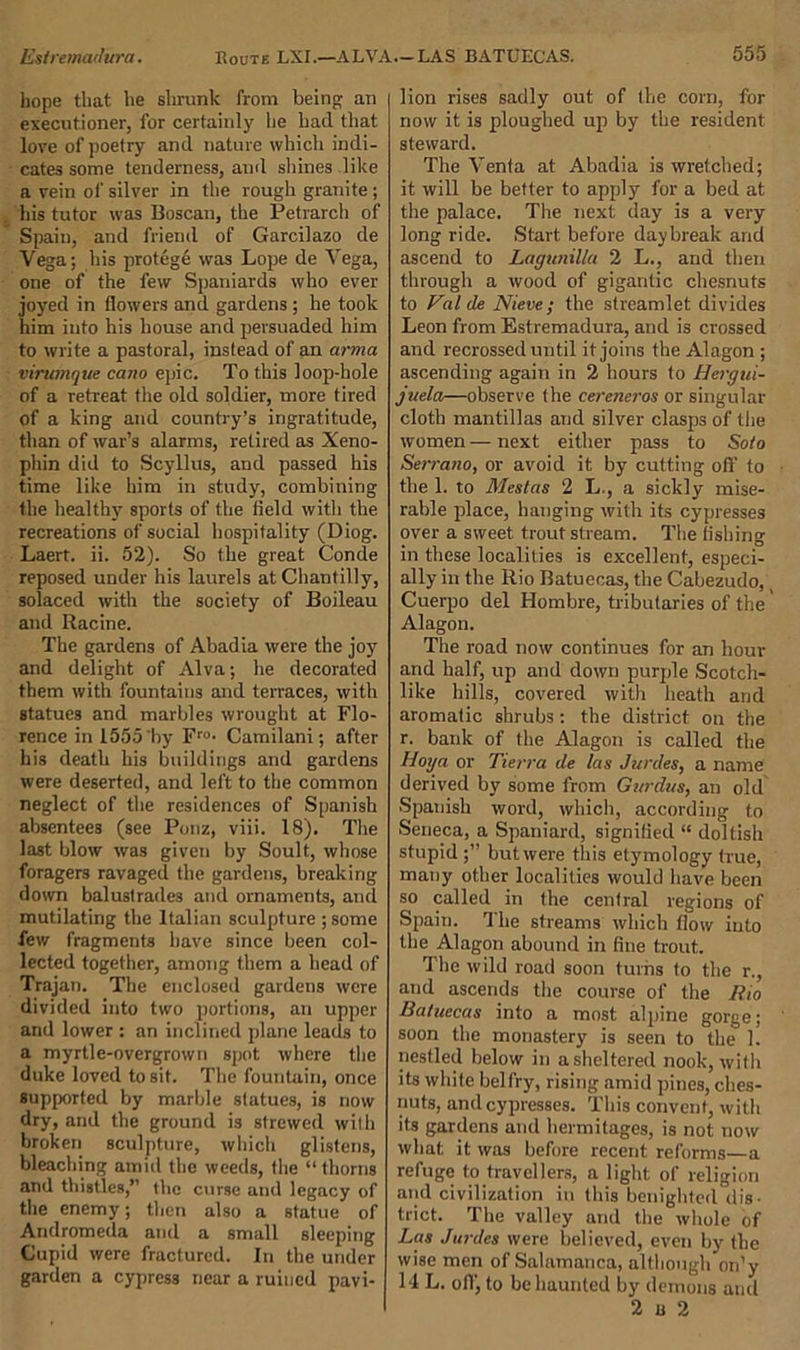 hope that he shrunk from being an executioner, for certainly he had that love of poetry and nature which indi- cates some tenderness, and shines like a vein of silver in the rough granite ; his tutor was Boscan, the Petrarch of Spain, and friend of Garcilazo de Vega; his protege was Lope de Vega, one of the few Spaniards who ever joyed in flowers and gardens; he took him into his house and persuaded him to write a pastoral, instead of an arma virumque cano epic. To this loop-hole of a retreat the old soldier, more tired of a king and country’s ingratitude, than of war’s alarms, retired as Xeno- phin did to Scyllus, and passed his time like him in study, combining the healthy sports of the field with the recreations of social hospitality (Diog. Laert. ii. 52). So the great Conde reposed under his laurels at Chantilly, solaced with the society of Boileau and Racine. The gardens of Abadia were the joy and delight of Alva; he decorated them with fountains and terraces, with Btatues and marbles wrought at Flo- rence in 1555'by Fro- Camilani; after his death his buildings and gardens were deserted, and left to the common neglect of the residences of Spanish absentees (see Ponz, viii. 18). The last blow was given by Soult, whose foragers ravaged the gardens, breaking down balustrades and ornaments, and mutilating the Italian sculpture ; some few fragments have since been col- lected together, among them a head of Trajan. The enclosed gardens were divided into two portions, an upper and lower : an inclined plane leads to a myrtle-overgrown spot where the duke loved to sit. The fountain, once supported by marble statues, is now dry, and the ground is strewed with broken sculpture, which glistens, bleaching amid the weeds, the “thorns and thistles,” the curse and legacy of the enemy; then also a statue of Andromeda and a small sleeping Cupid were fractured. In the under garden a cypress near a ruined pavi- lion rises sadly out of the corn, for now it is ploughed up by the resident steward. The Venfa at Abadia is wretched; it will be better to apply for a bed at the palace. The next day is a very long ride. Start before daybreak and ascend to Lagunilla 2 L., and then through a wood of gigantic chesnuts to Valde Nieve; the streamlet divides Leon from Estremadura, and is crossed and recrossed until it joins the Alagon ; ascending again in 2 hours to Hergui- juela—observe the cereneros or singular cloth mantillas and silver clasps of the women — next either pass to Soto Serrano, or avoid it by cutting oil' to the 1. to Mestas 2 L., a sickly mise- rable place, hanging with its cypresses over a sweet trout stream. The fishing in these localities is excellent, especi- ally in the Rio Batuecas, the Cabezudo, Cuerpo del Hombre, tributaries of the Alagon. The road now continues for an hour and half, up and down purple Scotch- like hills, covered with heath and aromatic shrubs: the district on the r. bank of the Alagon is called the Hoy a or Tierra de las Jurdes, a name derived by some from Gurdas, an old Spanish word, which, according to Seneca, a Spaniard, signified “ doltish stupid;” butwere this etymology true, many other localities would have been so called in the central regions of Spain. The streams which flow into the Alagon abound in fine trout. The wild road soon turns to the r., and ascends the course of the Rio Batuecas into a most alpine gorge; soon the monastery is seen to the 1. nestled below in a sheltered nook, with its white belfry, rising amid pines, ches- nuts, and cypresses. This convent, with its gardens and hermitages, is not now what it was before recent reforms—a refuge to travellers, a light of religion and civilization in this benighted dis- trict. The valley and the whole of Las Jurdes were believed, even by the wise men of Salamanca, although on’y 14 L. off, to be haunted by demons and 2 u 2