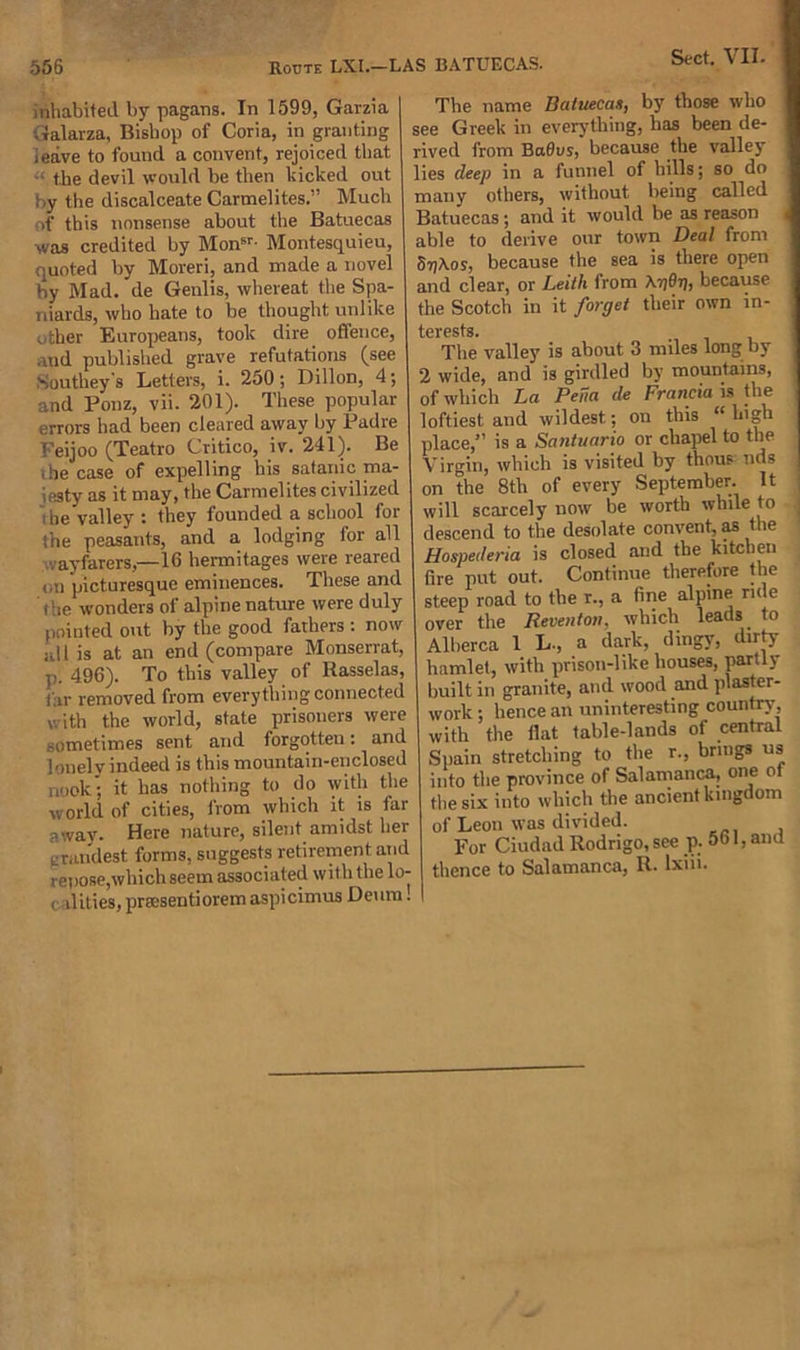 556 Route LXI.—I iimabited by pagans. In 1599, Garzia Galarza, Bishop of Coria, in granting leave to found a convent, rejoiced that -• the devil would be then kicked out by the discalceate Carmelites.” Much of this nonsense about the Batuecas was credited by Monsr- Montesquieu, quoted by Moreri, and made a novel by Mad. de Genlis, whereat the Spa- niards, who hate to be thought unlike other Europeans, took dire offence, and published grave refutations (see Southey's Letters, i. 250; Dillon, 4 •, and Ponz, vii. 201). These popular errors had been cleared away by Padre Feijoo (Teatro Critico, iv. 241). Be i he case of expelling his Satanic ma- iesty as it may, the Carmelites civilized t he valley : they founded a school for the peasants, and a lodging for all vayfarers,—16 hermitages were reared &lt;,n picturesque eminences. These and the wonders of alpine nature were duly pointed out by the good fathers : now nil is at an end (compare Monserrat, p. 496). To this valley of Rasselas, Car removed from everything connected with the world, state prisoners were sometimes sent and forgotten: and lonely indeed is this mountain-enclosed nook; it has nothing to do with the world of cities, from which it is far away. Here nature, silent amidst her grandest forms, suggests retirement and repose,which seem associated with the lo- i dities, prscsentioremaspicimus Deum. IS BATUECAS. The name Batuecas, by those who see Greek in everything, has been de- rived from BaOus, because the valley lies deep in a funnel of hills; so do many others, without being called Batuecas; and it would be as reason i able to derive our town Deal from SrjAos, because the sea is there open and clear, or Leith from Kpdrt, because the Scotch in it forget their own in- terests. The valley is about 3 miles long by 2 wide, and is girdled by mountains, of which La Pena de Francia is the loftiest and wildest.; on this (t high place/1 is a Santuario or chapel to the Virgin, which is visited by thou? nds | on the 8th of every September. It ; will scarcely now be worth whde to 1 descend to the desolate convent, as the Hospederia is closed and the kitchen fire put out. Continue therefore the steep road to the r., a fine alpine rule over the Reventon, which leads to Alherca 1 L-, a dark, dingy, dirty hamlet, with prison-like houses, partly built in granite, and wood and plaster- work ; hence an uninteresting country with the flat table-lands of central Spain stretching to the r., brings us into the province of Salamanca, one ot the six into which the ancient kingdom of Leon was divided. For Ciudad Rodrigo, see p. 561, and thence to Salamanca, R. lxiii.