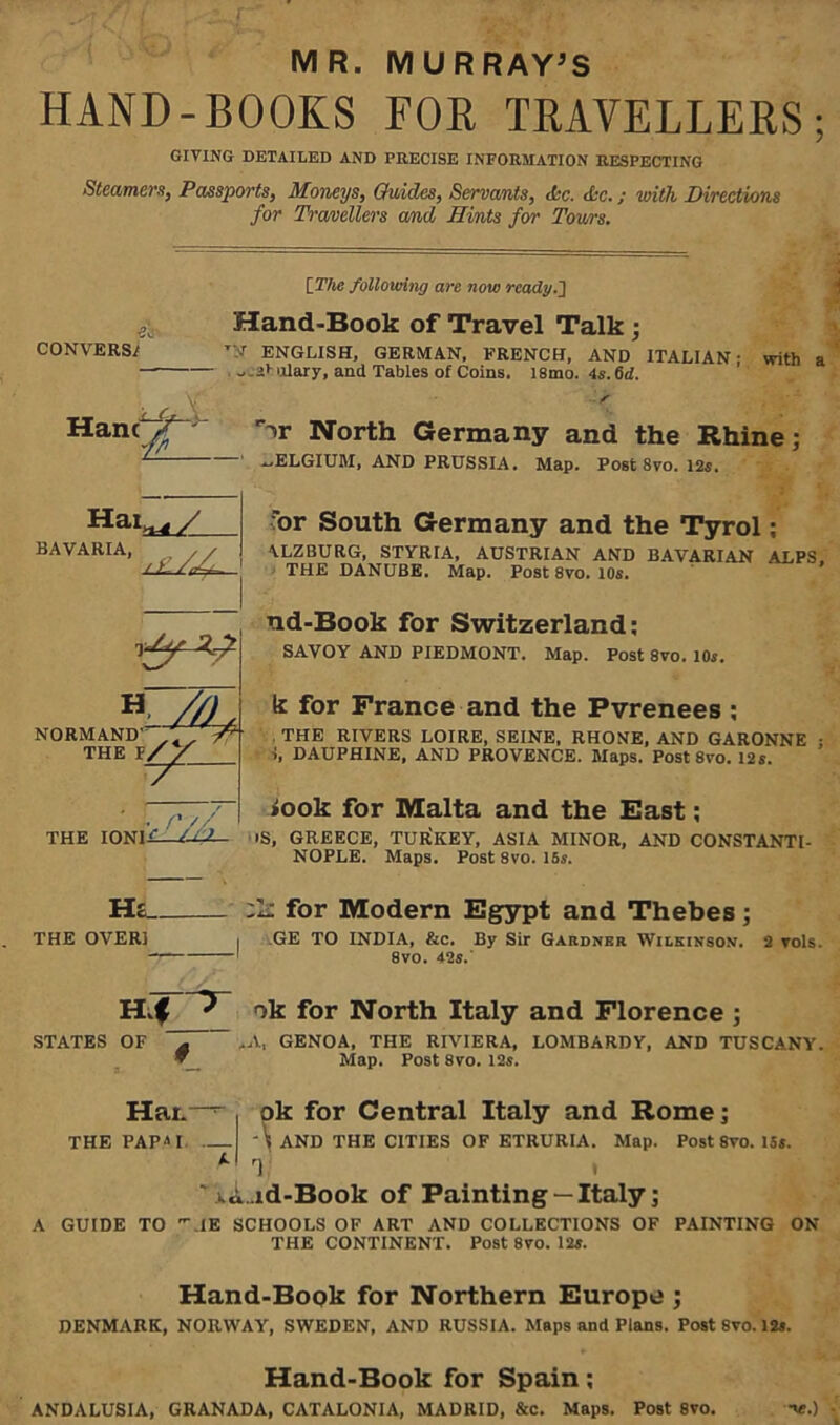 MR. MURRAY’S HAND-BOOKS FOR TRAVELLERS; GIVING DETAILED AND PRECISE INFORMATION RESPECTING Steamers, Passports, Moneys, Guides, Servants, die. die.; with Directions for Travellers and Hints for Tours. CONVERSE [ The following are now ready.'] Hand-Book of Travel Talk ; T;I ENGLISH, GERMAN, FRENCH, AND ITALIAN: with a ulary, and Tables of Coins. 18mo. 4s.6cl. Hanc North Germany and the Rhine; ELGIUM, AND PRUSSIA. Map. Post 8vo. 12s. HaW__ BAVARIA’ for South Germany and the Tyrol; ALZBURG, STYRIA, AUSTRIAN AND BAVARIAN ALPS. THE DANUBE. Map. Post 8vo. 10s. ud-Book for Switzerland: SAVOY AND PIEDMONT. Map. Post 8vo. 10s. . ,, k for Prance and the Pyrenees ; NORMAND- 7^ THE RIVERS LOIRE, SEINE, RHONE, AND GARONNE ; THE t/S J ■ — -- H //) NT TV' ^ i, DAUPHINE, AND PROVENCE. Maps. Post 8vo. 12s. »ook for Malta and the East; THE IONI / if iS, GREECE, TURKEY, ASIA MINOR, AND CONSTANTI- NOPLE. Maps. Post 8vo. 15s. H ■C THE OVER! for Modern Egypt and Thebes; I GE TO INDIA, &c. By Sir Gardner Wilkinson. 2 vols. 8vo. 42s. Hif ^ ok for North Italy and Florence ; STATES OF -A, GENOA, THE RIVIERA, LOMBARDY, AND TUSCANY. Map. Post 8vo. 12s. Hat.-~ ok for Central Italy and Rome; THE PAP11 -\ AND THE CITIES OF ETRURIA. Map. Post 8vo. 15s. k rl  ...Lid-Book of Painting —Italy; A GUIDE TO \1E SCHOOLS OF ART AND COLLECTIONS OF PAINTING ON THE CONTINENT. Post 8vo. 12s. Hand-Book for Northern Europe ; DENMARK, NORWAY, SWEDEN, AND RUSSIA. Maps and Plans. Post 8vo. 12s. Hand-Book for Spain; ANDALUSIA, GRANADA, CATALONIA, MADRID, &c. Maps. Post 8vo. -\e.)