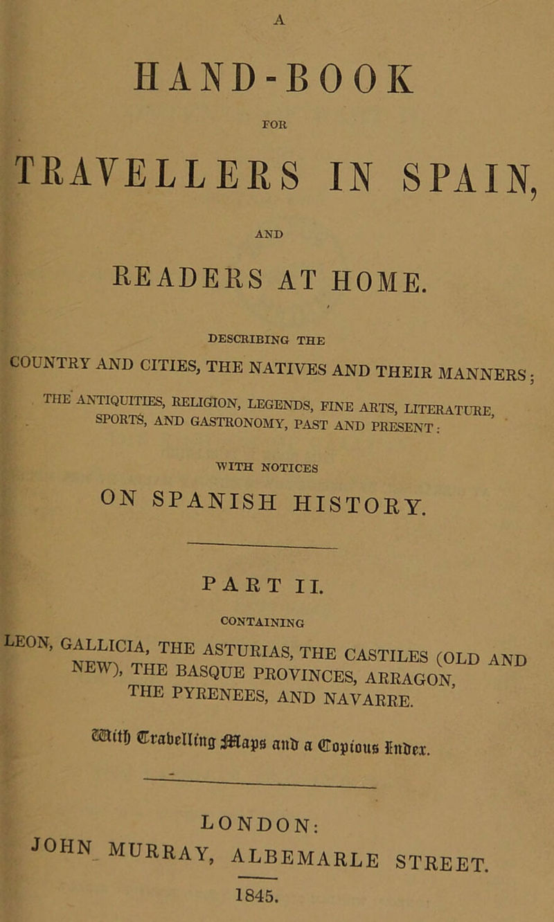 A HAND-BOOK FOR TRAVELLERS IN SPAIN, AND READERS AT HOME. describing the COUNTRY AND CITIES, THE NATIVES AND THEIR MANNERS; THE ANTIQUITIES, RELIGION, LEGENDS, FINE ARTS, LITERATURE SPORTS, AND GASTRONOMY, PAST AND PRESENT : WITH NOTICES ON SPANISH HISTORY. PART II. CONTAINING LEON, GALLICIA, THE ASTURIAS, THE CASTILES (OLD AND NEW), THE BASQUE PROVINCES, ARRAGON, THE PYRENEES, AND NAVARRE. ***** labelling tftlajjs antr a Copious finiei. LONDON: JOHN MURRAY, ALBEMARLE STREET. 1845.