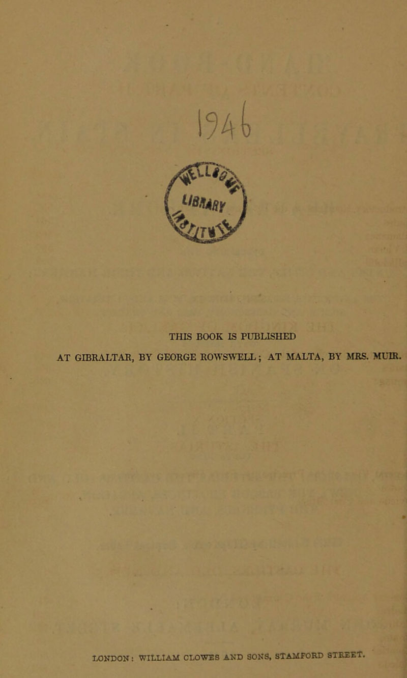 !%(> THIS BOOK IS PUBLISHED AT GIBRALTAR, BY GEORGE ROWSWELL; AT MALTA, BY MRS. MUIR. LONDON: WILLIAM CLOWES AND SONS, STAMFORD STREET.