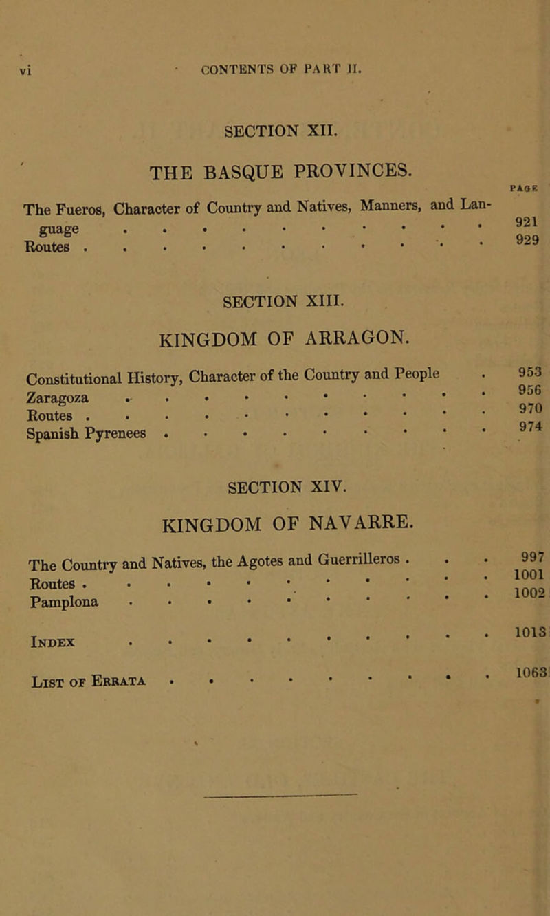 SECTION XII. THE BASQUE PROVINCES. The Fueros, Character of Country and. Natives, Manners, and Lan- guage Routes SECTION XIII. KINGDOM OF ARRAGON. Constitutional History, Character of the Country and People Zaragoza .-•••••• Routes Spanish Pyrenees SECTION XIV. KINGDOM OF NAVARRE. The Country and Natives, the Agotes and Guerrilleros . Routes . • • • • ■ Pamplona . . . • • Index List of Errata .