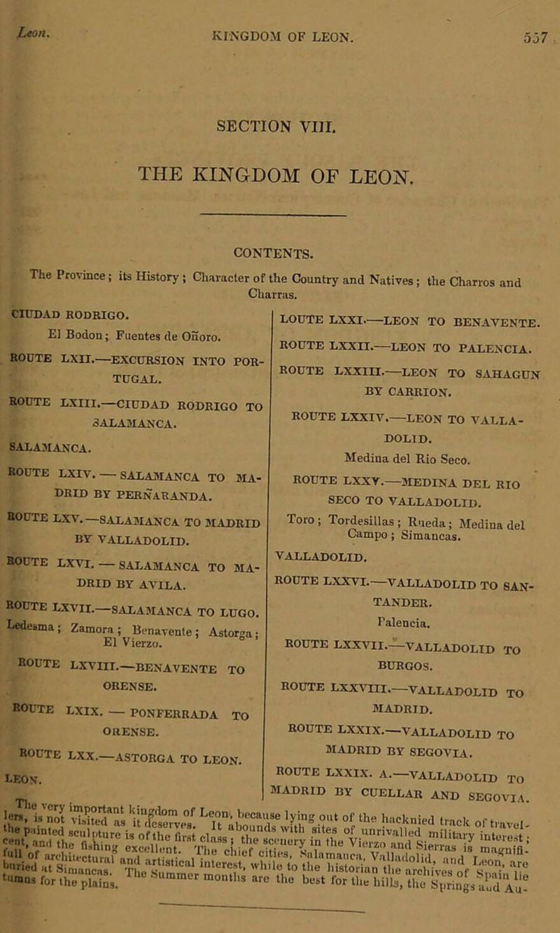 SECTION VIII. THE KINGDOM OF LEON. CONTENTS. The Province; its History j Character of the Country and Natives; the Chnrros and Charras. CIUDAD RODRIGO. El Bodon; Fuentes de Onoro. ROUTE LXII.—EXCURSION INTO POR- TUGAL. ROUTE LXIII,—CIUDAD RODRIGO TO SALAMANCA. SALAMANCA. ROUTE LXIV. — SALAMANCA TO MA- DRID BY PERNARANDA. ROUTE LXY.—SALAMANCA TO MADRID BY VALLADOLID. ROUTE LXVI. — SALAMANCA TO MA- DRID BY AVILA. ROUTE LXVII.—SALAMANCA TO LUGO. Ledesma; Zamora; Benavente; Astorga; El Vierzo. ROUTE LXVIII.—BENAVENTE TO ORENSE. ROUTE LXIX. — PONFERRADA TO ORENSE. ROUTE LXX.—ASTORGA TO LEON. LEON. LOUTE LXXI. LEON TO BENAVENTE. ROUTE LXXII.—LEON TO PALENCIA. ROUTE LXXIII.—LEON TO SAHAGUN BY CARRION. ROUTE LXXIV.—LEON TO VALLA- DOLID. Medina del Rio Seco. ROUTE LXXV.—MEDINA DEL RIO SECO TO VALLADOLID. Toro; Tordesillas ; Rueda; Medina del Campo; Simancas. VALLADOLID. ROUTE LXXVI.—VALLADOLID TO SAN- TANDER. Falencia. ROUTE LXXVII.—VALLADOLID TO BURGOS. ROUTE LXXVIII.—VALLADOLID TO MADRID. ROUTE LXXIX.—VALLADOLID TO MADRID BY SEGOVIA. MADRID BY CUELLAR AND SECO' lem/Vnot St L'ofP the hi,cknied track of tra buried aTsImanca™1 The!!8'1™1 biterest, wh.le to theTSanule'^rchiVe. of ^ tiunns for Ihe'platns. The S“” “ontl.. are the best for the B£d