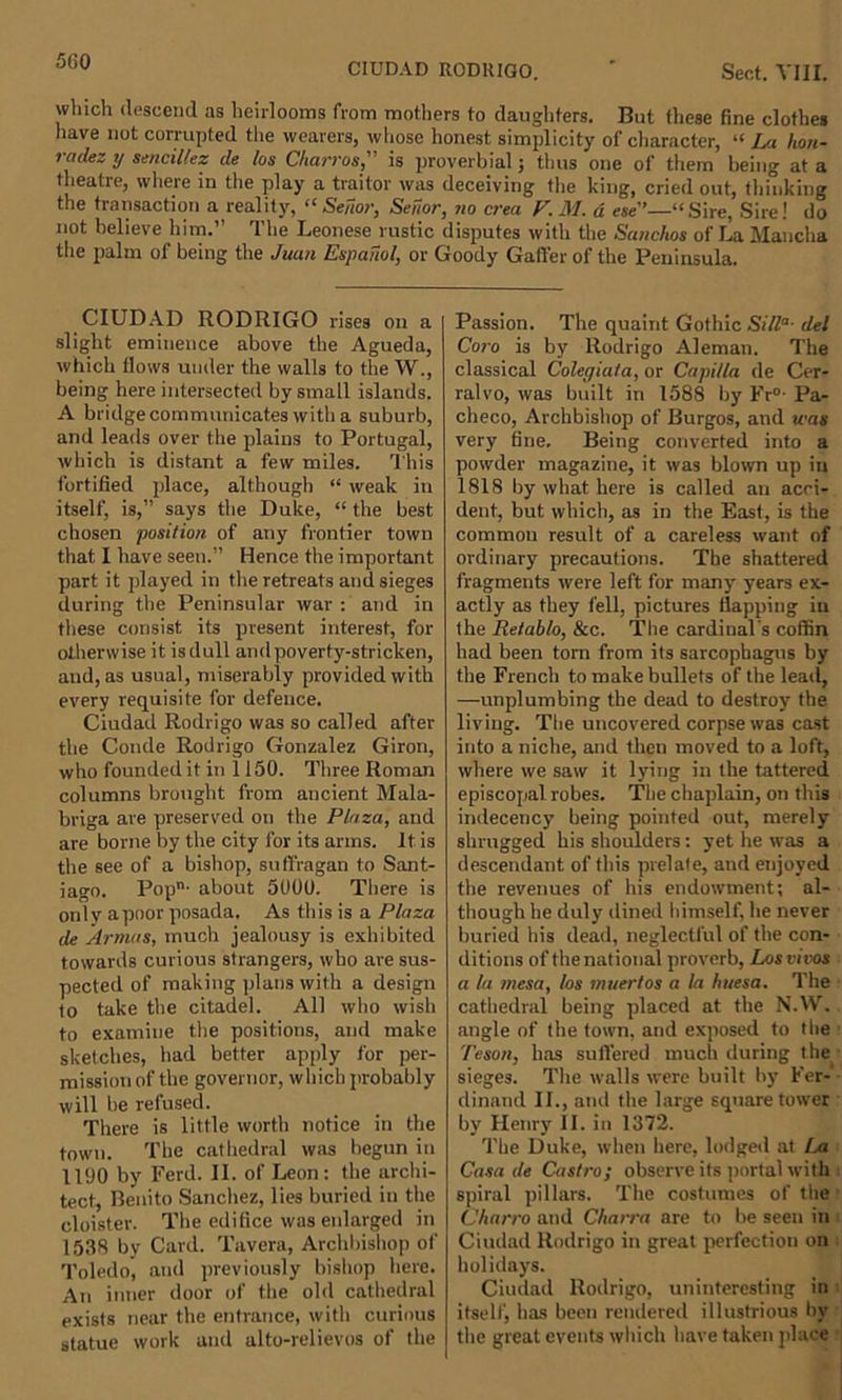 CIUDAD RODRIGO. ' Sect. VIII. which descend as heirlooms from mothers to daughters. But these fine clothes have not corrupted the wearers, whose honest simplicity of character, “ La lion- radez y sencillez de los Charros, is proverbial; thus one of them being at a theatre, where in the play a traitor was deceiving the king, cried out, thinking the transaction a reality, “ Senor, Seuor, no crea V. M. d ese”—“Sire, Sire! do not believe him.” The Leonese rustic disputes with the Sanchos of La Mancha the palm of being the Juan Espanol, or Goody Gaffer of the Peninsula. CIUDAD RODRIGO rises on a slight eminence above the Agueda, which flows under the walls to the W., being here intersected by small islands. A bridge communicates with a suburb, and leads over the plains to Portugal, which is distant a few miles. This fortified place, although “ weak in itself, is,” says the Duke, “ the best chosen position of any frontier town that I have seen.” Hence the important part it played in the retreats and sieges during the Peninsular war : and in these consist its present interest, for otherwise it isdull andpoverty-stricken, and, as usual, miserably provided with every requisite for defence. Ciudad Rodrigo was so called after the Conde Rodrigo Gonzalez Giron, who founded it in 1150. Three Roman columns brought from ancient Mala- briga are preserved on the Plaza, and are borne by the city for its arms. It is the see of a bishop, suffragan to Sant- iago. Pop- about 5000. There is only apoor posada. As this is a Plaza de Armas, much jealousy is exhibited towards curious strangers, who are sus- pected of making plans with a design to take the citadel. All who wish to examine the positions, and make sketches, had better apply for per- mission of the governor, which probably will be refused. There is little worth notice in the town. The cathedral was begun in 1190 by Ferd. II. of Leon: the archi- tect, Benito Sanchez, lies buried in the cloister. The edifice was enlarged in 1538 by Card. Tavera, Archbishop of Toledo, and previously bishop here. An inner door of the old cathedral exists near the entrance, with curious statue work and alto-relievos of the Passion. The quaint Gothic Silla- del Coro is by Rodrigo Aleman. The classical Colegiata, or Capi/la de Cer- ralvo, was built in 1588 by Fr°- Pa- checo, Archbishop of Burgos, and was very fine. Being converted into a powder magazine, it was blown up in 1818 by what here is called an acci- dent, but which, as in the East, is the common result of a careless want of ordinary precautions. The shattered fragments were left for many years ex- actly as they fell, pictures flapping in the Retablo, &amp;c. The cardinal s coffin had been torn from its sarcophagus by the French to make bullets of the lead, —unplumbing the dead to destroy the living. The uncovered corpse was cast into a niche, and then moved to a loft, where we saw it lying in the tattered episcopal robes. The chaplain, on this indecency being pointed out, merely shrugged his shoulders: yet he was a descendant of this prelate, and enjoyed the revenues of his endowment; al- though he duly dined himself, he never buried his dead, neglectful of the con- ditions of the national proverb, Los vivos a la mesa, los muertos a la huesa. The cathedral being placed at the N.W. angle of the town, and exposed to the Teson, has suffered much during the sieges. The walls were built by Fer- dinand II., and the large square tower by Henry II. in 1372. The Duke, when here, lodged at La Casa de Castro; observe its portal with spiral pillars. The costumes of the Charro and Cbarra are to be seen in Ciudad Rodrigo in great perfection on holidays. Ciudad Rodrigo, uninteresting in itself, has been rendered illustrious by the great events which have taken place