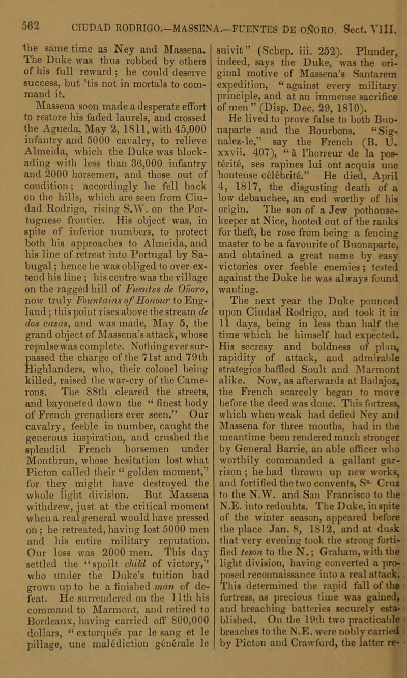 CIUDAD RODRIGO.—MASSENA.—FUENTES DE OSORO. Sect. VIII. the same time as Ney and Massena. The Duke was thus robbed by others of his full reward ; he could deserve success, but ’tis not in mortals to com- mand it. Massena soon made a desperate effort to restore his faded laurels, and crossed the Agueda, May 2, 1811, with 45,000 infantry and 5000 cavalry, to relieve Almeida, which the Duke was block- ading with less than 36,000 infantry and 2000 horsemen, and those out of condition; accordingly he fell back on the hills, which are seen from Ciu- dad Rodrigo, rising S.W. on the Por- tuguese frontier. His object was, in spite of inferior numbers, to protect both his approaches to Almeida, and his line of retreat into Portugal by Sa- bugal; hence lie was obliged to over-ex- tend his line ; his centre was the village on the ragged hill of Fuentes de Ofioro, now truly Fountains of Honour to Eng- land ; this point rises above the stream de dos casas, and was made, May 5, the grand object, of Massena’s attack, whose repulse was complete. Nothing ever sur- passed the charge of the 71st, and 79th Highlanders, who, their colonel being killed, raised the war-cry of the Came- rons. The 88th cleared the streets, and bayoneted down the “ finest body of French grenadiers ever seen.” Our cavalry, feeble in number, caught the generous inspiration, and crushed the splendid French horsemen under Montbrun, whose hesitation lost what Picton called their “ golden moment,” for they might have destroyed the whole light division. But Massena withdrew, just at the critical moment when a real general would have pressed on ; he retreated, having lost 5000 men and his entire military reputation. Our loss was 2000 men. This day settled the “spoilt child of victory,” who under the Duke’s tuition had grown up to be a finished man of de- feat. He surrendered on the 11th his command to Marmont, and retired to Bordeaux, having carried off 800,000 dollars, “ exforques par le sang et le pillage, une malediction gcnerale le suivit” (Scbep. iii. 252). Plunder, indeed, says the Duke, was the ori- ginal motive of Massena’s Santarcm expedition, “ against every military principle, and at an immense sacrifice of men ” (Disp. Dec. 29, 1810). He lived to prove false to both Buo- naparte and the Bourbons. “Sig- nalez-le,” say the French (B. U. xxvii. 407), “ a l’horreur de la pos- terite, ses rapines lui ont acquis une honteuse celebrite.” He died, April 4, 1817, the disgusting death of a low debauchee, an end worthy of his origin. The son of a Jew pothouse- keeper at Nice, hooted out of the ranks for theft, he rose from being a fencing master to be a favourite of Buonaparte, and obtained a great name by easy victories over feeble enemies; tested against the Duke he was always found wanting. The next year the Duke pounced upon Ciudad Rodrigo, and took it in 11 days, being in less than half the time which he himself had expected. His secresy and boldness of plan, rapidity of attack, and admirable strategics bafiled Soult and Marmont alike. Now, as afterwards at Badajoz, the French scarcely began to move before the deed was done. This fortress, which when weak had defied Ney and Massena for three months, had in the meantime been rendered much stronger by General Barrie, an able officer who worthily commanded a gallant gar- rison ; he had thrown up new works, and fortified the two convents, S'1- Cruz to the N.W. and San Francisco to the N.E. into redoubts. The Duke, in spite of the winter season, appeared before the place Jan. 8, 1S12, and at dusk that very evening took the strong forti- fied teson to the N.; Graham, with the light division, having converted a pro- posed reconnaissance into a real attack. This determined the rapid fall of the fortress, as precious time was gained, and breaching batteries securely esta- blished. On the 19th two practicable breaches to the N.F,. were nobly carried by Picton and Craw fin d, the latter re-