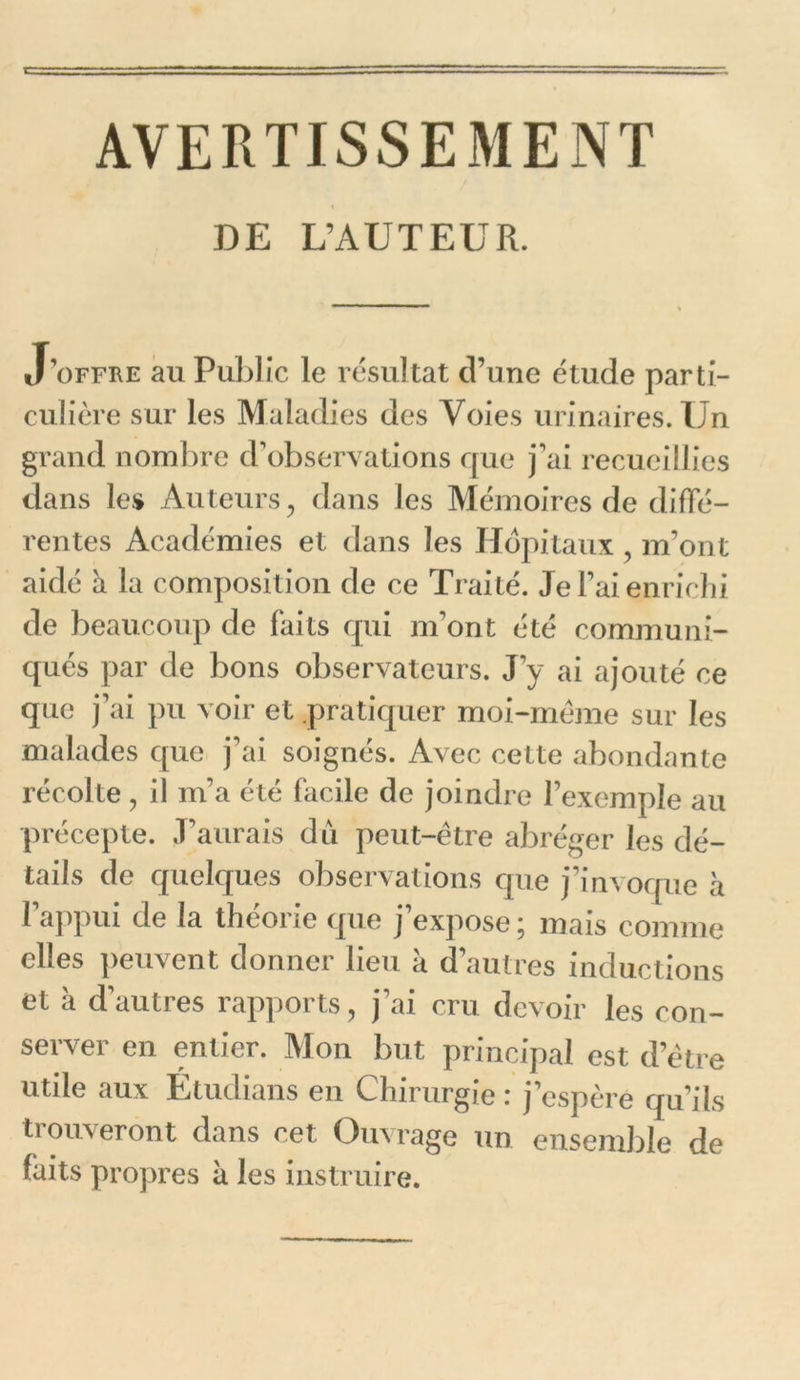 AVERTISSEMENT DE L’AUTEUR. J’offre au Public le résultat d’une étude parti- culière sur les Maladies des Voies urinaires. Un grand nombre d’observations que j’ai recueillies dans les Auteurs, dans Jes Mémoires de diffé- rentes Académies et dans les Hôpitaux , m’ont aidé à la composition de ce Traité. Je l’ai enrichi de beaucoup de faits qui m’ont été communi- qués par de bons observateurs. J’y ai ajouté ce que j’ai pu voir et pratiquer moi-mème sur les malades que j’ai soignés. Avec cette abondante récolte, il m’a été facile de joindre l’exemple au précepte. J’aurais dû peut-être abréger les dé- tails de quelques observations que j’invoque à l’appui de la théorie que j’expose ; mais comme elles peuvent donner lieu a d’autres inductions et à d’autres rapports, j’ai cru devoir les con- server en entier. Mon but principal est d’ëtre utile aux Etudians en Chirurgie : j’espère qu’ils trouveront dans cet Ouvrage un ensemble de faits propres à les instruire.
