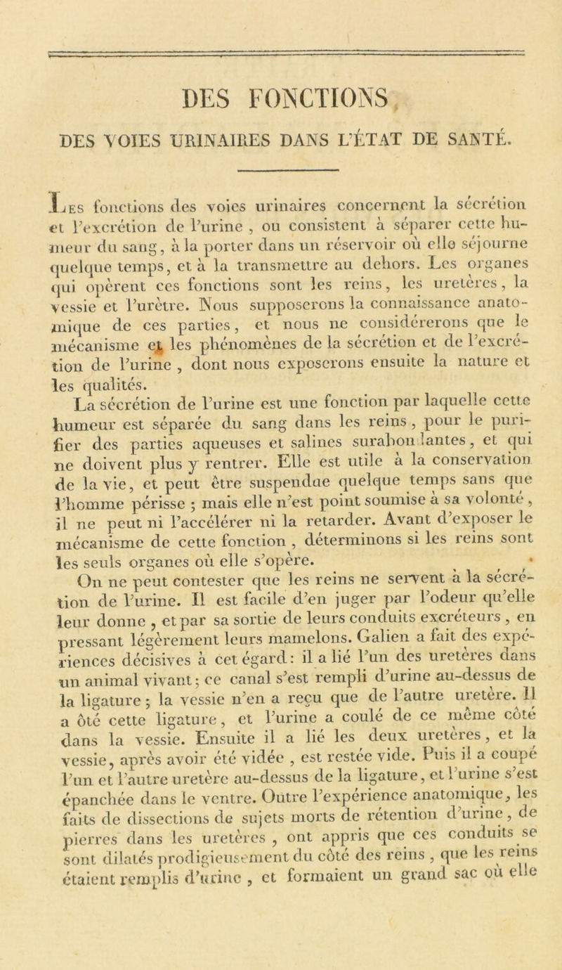 DES FONCTIONS DES VOIES URINAIRES DANS L’ÉTAT DE SANTÉ. J t es fonctions des voies urinaires concernent la sécrétion et l'excrétion de l'urine , ou consistent à séparer cette hu- meur du saug, à la porter dans un réservoir où elle séjourne quelque temps, et à la transmettre au dehors. Les organes qui opèrent ces fonctions sont les reins, les uretercs, la vessie et l’urètre. Nous supposerons la connaissance anato- mique de ces parties, et nous ne considérerons que le mécanisme cj, les phénomènes de la sécrétion et de l’excré- tion de l'urine , dont nous exposerons ensuite la nature et les qualités. La sécrétion de l’urine est une fonction par laquelle cette humeur est séparée du sang dans les reins , pour le puri- fier des parties aqueuses et salines surabondantes, et qui ne doivent plus y rentrer. Elle est utile a la conservation de la vie, et peut être suspendue quelque temps sans que l'homme périsse ; mais elle n’est point soumise a sa volonté, il ne peut ni l’accélérer ni la retarder. Avant d'exposer le mécanisme de cette fonction , déterminons si les reins sont les seuls organes où elle s'opère. ^ ( On ne peut contester que les reins ne servent à la sécré- tion de l’urine. Il est facile d’en juger par l'odeur qu’elle leur donne , et par sa sortie de leurs conduits excréteurs , en pressant légèrement leurs mamelons. Galien a fait des expé- riences décisives à cet égard: il a lie 1 un des ureteres dans un animal vivant; ce canal s'est rempli d urine au-dessus de la ligature; la vessie n’en a reçu que de l'autre uretere. Il a ôté cette ligature, et l'urine a coulé de ce même côté dans la vessie. Ensuite il a lié les deux uretères , et la vessie, après avoir été vidée , est restée vide. Puis il a coupé l'un et l’autre uretère au-dessus de la ligature, et 1 urine s est épanchée dans le ventre. Outre l’expérience anatomique, les faits de dissections de sujets morts de rétention d'urine, de pierres dans les uretères , ont appris que ces conduits se sont dilatés prodigieusement du côté des reins , que les reins étaient remplis d’urine , et formaient un grand sac ou e e