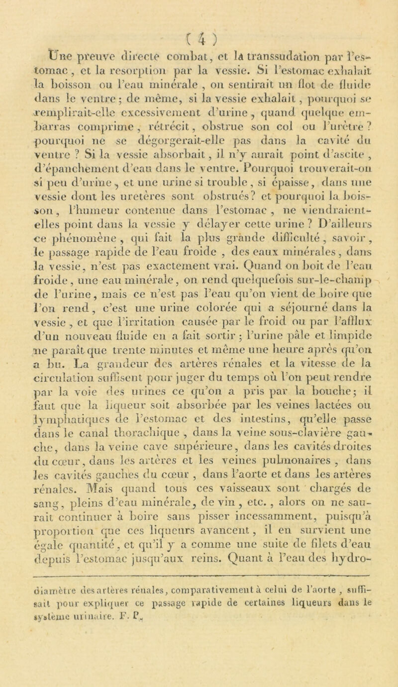 Une preuve directe combat, et là transsudation par l'es- tomac , et la résorption par la vessie. Si l’estomac exhalait, la boisson ou l’eau minérale , on sentirait un Ilot de fluide dans le ventre; de même, si la vessie exhalait, pourquoi se remplirait-elle excessivement d’urine , quand quelque em- barras comprime, rétrécit, obstrue son col ou l’urètre? pourquoi ne se dégorgerait-elle pas dans la cavité du ventre ? Si la vessie absorbait , il n’y aurait point d’ascite , d’épanchement d’eau dans le ventre. Pourquoi trouverait-on si peu d’urine, et une urine si trouble, si épaisse, dans une vessie dont les uretères sont obstrués? et pourquoi la bois- son, l’humeur contenue dans l’estomac, ne viendraient- elles point dans la vessie y délayer cette urine? D’ailleurs ce phénomène, qui fait la plus grande difficulté, savoir, le passage rapide de l’eau froide , des eaux minérales, dans la vessie, n’est pas exactement vrai. Quand on boit de l’eau froide, une eau minérale, on rend quelquefois sur-le-champ de l’urine, mais ce n’est pas l’eau qu’on vient de boire que l’on rend, c’est une urine colorée qui a séjourné dans la vessie , et que l’irritation causée par le froid ou par l’afflux d’un nouveau fluide en a fait sortir ; l’urine pâle et limpide ne paraît que trente minutes et même une heure après qu’on a bu. La grandeur des artères rénales et la vitesse de la circulation suffisent pour juger du temps où Von peut rendre par la voie des urines ce qu’on a pris par la bouche; il faut que la liqueur soit absorbée par les veines lactées ou lymphatiques de l’estomac et des intestins, qu’elle passe dans le canal thorachique , dans la veine sous-clavière gau- che , dans la veine cave supérieure, dans les cavités droites du cœur, dans les artères et les veines pulmonaires, dans les cavités gauches du cœur , dans l’aorte et dans les artères rénales. Mais quand tous ces vaisseaux sont chargés de sang, pleins d’eau minérale, de vin , etc. , alors on ne sau- rait continuer à boire sans pisser incessamment, puisqu’à proportion que ces liqueurs avancent, il en survient une égale quantité, et qu’il y a comme une suite de filets d’eau depuis l’estomac jusqu’aux reins. Quant à l’eau des hydro- diarriètre des artères rénales, comparativement à celui de l’aorte, suffi- sait pour expliquer ce passage rapide de certaines liqueurs dans le système urinaire. F. P.