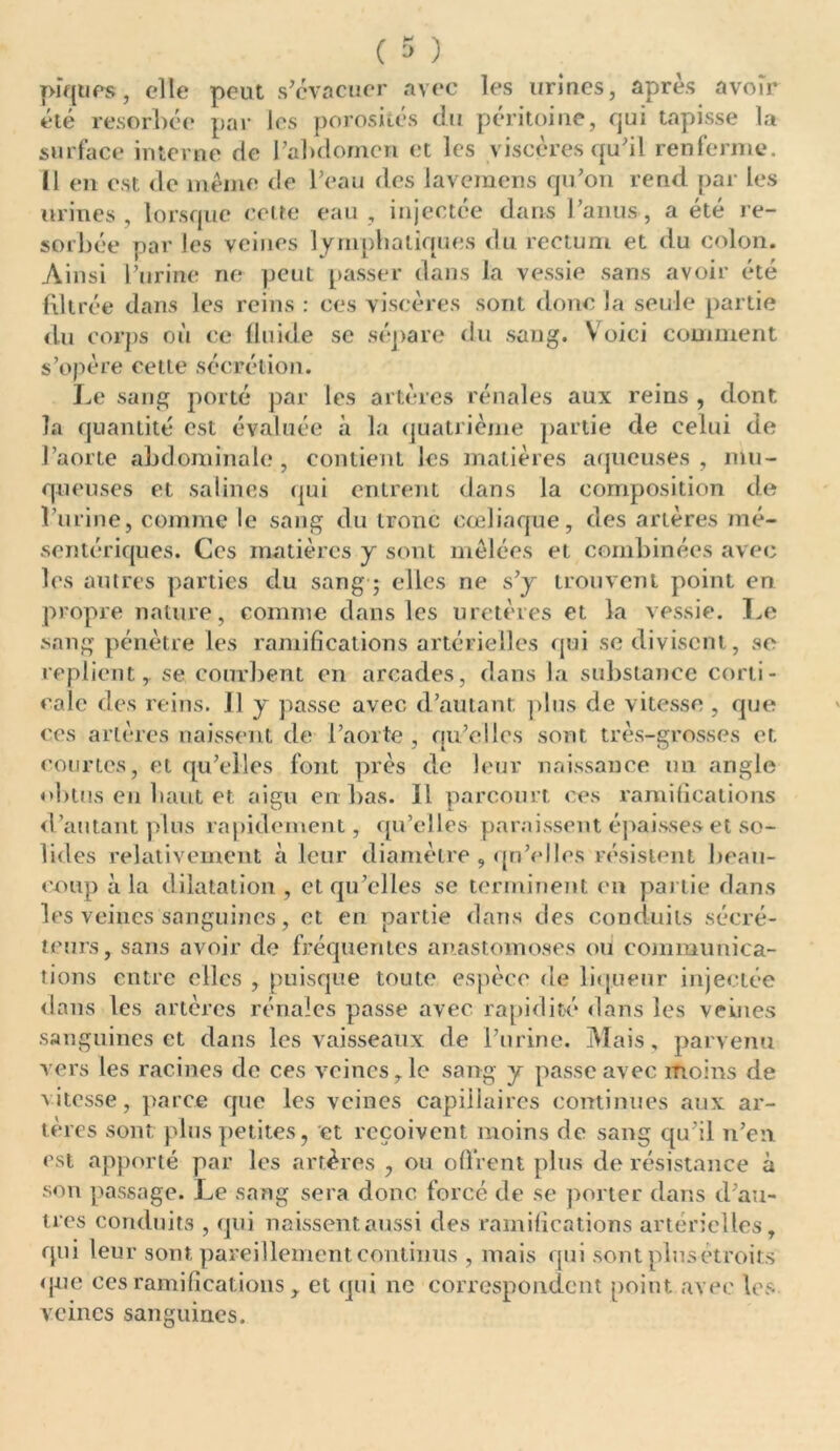 piques, elle peut s’évacuer avec les urines, après avoir été résorbée par les porosités du péritoine, qui tapisse la surface interne de l’abdomen et les viscères qu’il renferme. Il en est de même de l’eau des lavemens qu’on rend par les urines , lorsque celte eau , injectée dans l’anus, a été ré- sorbée par les veines lymphatiques du rectum et du colon. Ainsi l’urine ne peut passer dans la vessie sans avoir été filtrée dans les reins : ces viscères sont donc la seule partie du corps où ce fluide se sépare du sang. Voici comment s’opère celle sécrétion. Le sang porté par les artères rénales aux reins , dont la quantité est évaluée à la quatrième partie de celui de l’aorte abdominale , contient les matières aqueuses , mu- queuses et salines qui entrent dans la composition de l’urine, comme le sang du tronc cœliaque, des artères mé- sentériques. Ces matières y sont mêlées et combinées avec les autres parties du sang ; elles ne s’y trouvent point en propre nature, comme dans les uretères et la vessie. Le sang pénètre les ramifications artérielles qui se divisent, se replient, se courbent en arcades, dans la substance corti- cale des reins. J1 y passe avec d’autant plus de vitesse , que ces artères naissent de l’aorte , qu’elles sont très-grosses et courtes, et qu’elles font près de leur naissance un angle obtus en liant et aigu en bas. Il parcourt ces ramifications d’autant plus rapidement, qu’elles paraissent épaisses et so- lides relativement à leur diamètre , qn'elles résistent beau- coup à la dilatation , et qu’elles se terminent en partie dans les veines sanguines, et en partie dans des conduits sécré- teurs, sans avoir de fréquentes anastomoses ou communica- tions entre clics , puisque toute espèce de liqueur injectée dans les artères rénales passe avec rapidité dans les veines sanguines et dans les vaisseaux de l’urine. Mais, parvenu vers les racines de ces veines ,1c sang y passe avec moins de vitesse, parce que les veines capillaires continues aux ar- tères sont plus petites, et reçoivent moins fie sang qu’il n’en est apporté par les artères , ou offrent plus de résistance à son passage. Le sang sera donc forcé de se porter dans d’au- tres conduits , qui naissent aussi des ramifications artérielles, qui leur sont pareillement continus , mais qui sont plus étroits que ccsramifications , et qui ne correspondent point avec les veines sanguines.