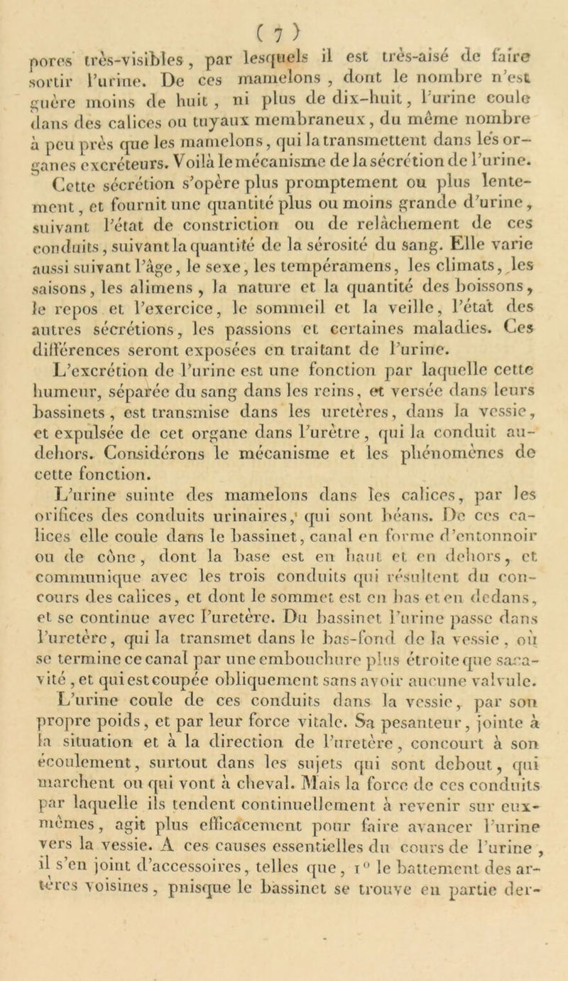 pores très-visibles , par lesquels il est très-aisé (le faire sortir l’urine. De ces mamelons , dont le nombre n’est çnére moins de huit, ni plus de dix-huit, l'urine coule dans des calices ou tuyaux membraneux, du même nombre à peu près que les mamelons, qui la transmettent dans lés or- ganes excréteurs. Voilà lemécanisme de la sécrétion de l’urine. Cette sécrétion s’opère plus promptement ou plus lente- ment, et fournit une quantité plus ou moins grande d’urine, suivant l’état de constriction ou de relâchement de ces conduits, suivant la quantité de la sérosité du sang. Elle varie aussi suivant l’âge, le sexe, les tempéramens, les climats, les saisons, les alimens , la nature et la quantité des boissons, le repos et l’exercice, le sommeil et la veille, l’état des autres sécrétions, les passions et certaines maladies. Ces différences seront exposées en traitant de l’urine. L’excrétion de l’urine est une fonction par laquelle cette humeur, séparée du sang dans les reins, et versée dans leurs bassinets, est transmise dans les uretères, dans Ja vessie, et expulsée de cet organe dans l’urètre, qui la conduit au- deliors. Considérons le mécanisme et les phénomènes do cette fonction. L’urine suinte des mamelons dans les calices, par les orifices des conduits urinaires,' qui sont héans. De ces ca- lices elle coule dans le bassinet, canal en forme d’entonnoir ou de cône, dont la base est en haut et en dehors, et communique avec les trois conduits qui résultent du con- cours des calices, et dont le sommet est en bas et en dedans, et se continue avec l’uretère. Du bassinet burine passe dans l’uretère, qui la transmet dans le bas-fond, de la vessie , où se termine ce canal par une embouchure plus étroite que sara- vité ,et quiestcoupée obliquement sans avoir aucune valvule. L’urine coule de ces conduits dans la vessie, par son propre poids, et par leur force vitale. Sa pesanteur, jointe à la situation et à la direction de l’uretère, concourt à son écoulement, surtout dans les sujets qui sont debout, qui marchent ou qui vont à cheval. Mais la force de ces conduits par laquelle ils tendent continuellement à revenir sur eux- mèmes, agit plus efficacement pour faire avancer l’urine vers la vessie. A ces causes essentielles du cours de l’urine , il s’en joint d’accessoires, telles que, t° le battement des ar- tères voisines, pnisque le bassinet se trouve en partie der-