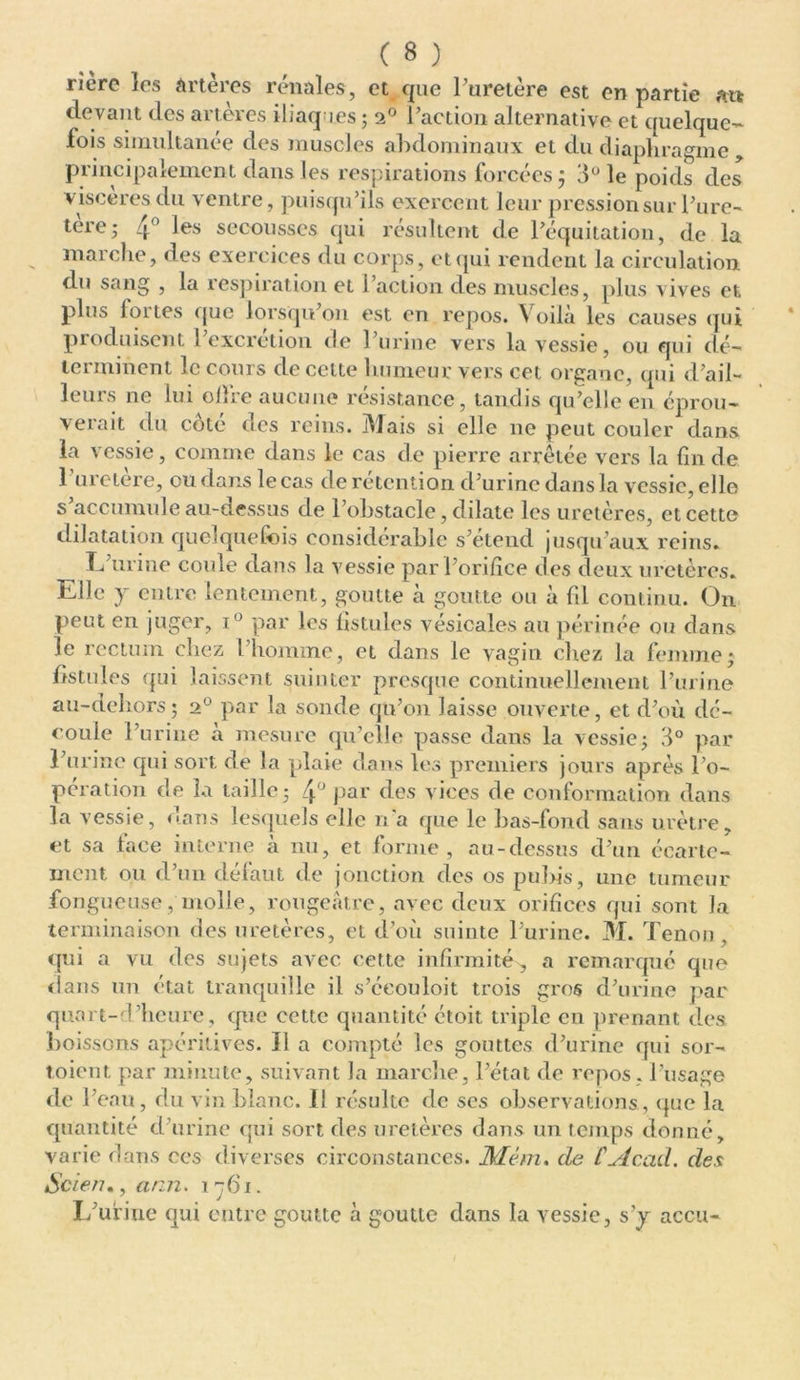 rière les Artères rénales, et que l’uretère est en partie ait devant des arteres iliaques ; 20 l’action alternative et quelque- lois simultanée des muscles abdominaux et du diaphragme y principalement dans les respirations forcées ; 8° le poids des viscères du ventre, puisqu’ils exercent leur pressionsur l’ure- tère,- 4° les secousses qui résultent de l’équitation, de la marche, des exercices du corps, et qui rendent la circulation du sang , la respiration et 1 action des muscles, plus vives et plus fortes que lorsqu’on est en repos. Voilà les causes qui produisent l’excrétion de l’urine vers la vessie, ou qui dé- terminent le cours de celte humeur vers cet organe, qui d’ail- leurs ne lui olîre aucune résistance, tandis qu’elle en éprou- verait du côté des reins. Mais si elle ne peut couler dans la vessie, comme dans le cas de pierre arrêtée vers la fin de l’uretère, ou dans le cas de rétention d’urine dans la vessie, elle s’accumule au-dessus de l’obstacle, dilate les uretères, et cette dilatation quelquefois considérable s’étend jusqu’aux reins. L urine coule dans la vessie par l’orifice des deux uretères. Elle y entre lentement, goutte à goutte ou à fil continu. O11 peut en juger, i° par les fistules vésicales au périnée ou dans le rectum chez l’homme, et dans le vagin chez la femme; fistules qui laissent suinter presque continuellement l’urine au-dehors; 20 par la sonde qu’on laisse ouverte, et d’où dé- coule l’urine a mesure qu’elle passe dans la vessie; 8° par l’urine qui sort de la plaie dans les premiers jours après l’o- pération de la taille; 4° Par des vices de conformation dans la vessie, dans lesquels elle n'a que le bas-fond sans urètre, et sa face interne à nu, et forme, au-dessus d’un écarte- ment ou d’un défaut de jonction des os pubis, une tumeur fongueuse, molle, rougeâtre, avec deux orifices qui sont la terminaison des uretères, et d’où suinte l’urine. M. Tenon, qui a vu des sujets avec cette infirmité , a remarqué que dans un état tranquille il s’éeouloit trois gros d’urine par quart-d’lieure, que cette quantité étoit triple en prenant des boissons apéritives. Il a compté les gouttes d’urine qui sor- toient par minute, suivant la marche, l’état de repos , l’usage de l’eau, du vin blanc. Il résulte de scs observations., que la quantité d’urine qui sort des uretères dans un temps donné, varie dans ces diverses circonstances. Mém. de CAcad, des Scien., ann. 1-761. L’urine qui entre goutte à goutte dans la vessie, s'y accu-