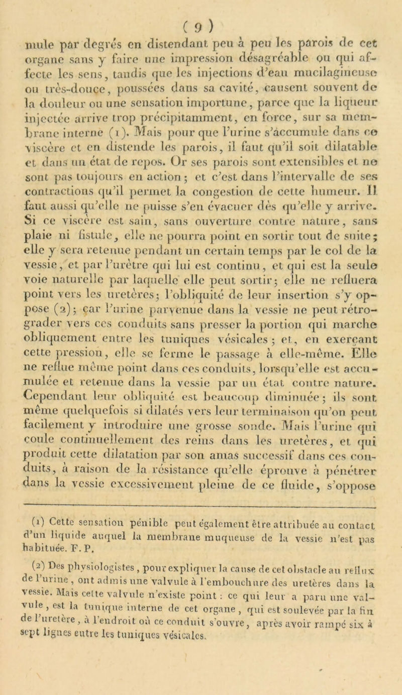 mule par degrés en distendant peu à peu les parois de cet organe sans y faire une impression désagréable qu qui af- fecte les sens, tandis que les injections d'eau mucilagineuse ou très-douce, poussées dans sa cavité, causent souvent de la douleur ou une sensation importune, parce que la liqueur injectée arrive trop précipitamment, en force, sur sa mem- brane interne (i). Mais pour que l’urine s'accumule dans ce viscère et en distende les parois, il faut qu’il soit dilatable et dans un état fie repos. Or ses parois sont extensibles et ne sont pas toujours en action ; et c'est dans l'intervalle de ses contractions qu’il permet la congestion de cette humeur. 11 faut aussi qu’elle ne puisse s'en évacuer dès qu'elle y arrive. Si ce viscère est sain, sans ouverture contre nature, sans plaie ni fistule, elle ne pourra point en sortir tout de suite; elle y sera retenue pendant un certain temps par le col de la vessie, et par l’urètre qui lui est continu , et qui est la seule voie naturelle par laquelle elle peut sortir; elle ne refluera point vers les uretères; l’obliquité de leur insertion s'y op- pose (a); car l'urine parvenue dans la vessie ne peut rétro- grader vers ces conduits sans presser la portion qui marche obliquement entre les tuniques vésicales; ci, en exerçant cette pression, elle se ferme le passage à elle-même. Elle ne reflue même point dans ces conduits, lorsqu’elle est accu- mulée et retenue dans la vessie par un état contre nature. Cependant leur obliquité est beaucoup diminuée; ils sont meme quelquefois si dilatés vers leur terminaison qu'on peut facilement y introduire une grosse sonde. Mais l’urine qui coule continuellement des reins dans les uretères, et qui produit cette dilatation par son amas successif dans ces con- duits, à raison de la résistance qu’elle éprouve à pénétrer dans la vessie excessivement pleine de ce fluide, s’oppose (1) Cette sensation pénible peut également être attribuée au contact d’un liquide auquel la membrane muqueuse de la vessie n'est pas habituée. F. P. (2) Des physiologistes , pour expliquer la cause de cet obstacle au rellux de l’urine , ont admis une valvule à l’embouchure des uretères dans la vessie. Mais celte valvule n’existe point : ce qui leur a paru une val- vule , est la tunique interne de cet organe , qui est soulevée par la hn. de 1 uretère, à l’endroit où ce conduit souvre, après avoir rampe six à sept lignes eutre les tuniques vésicales.