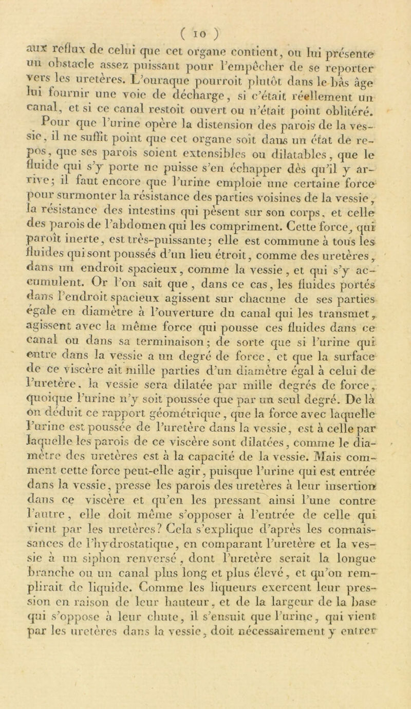 aux reflux de celui que cet organe contient, ou lui présente un obstacle assez puissant pour l’empêcher de se reporter vers les uretères. L’ouraque pourroit plutôt dans le bas âge lui fournir une voie de décharge, si c’était réellement un canal, et si ce canal restoit ouvert ou n’était point oblitéré. Pour que 1 urine opéré la distension des parois de la ves- sie, il ne suffît point que cet organe soit dans un état de re- pos, que ses parois soient extensibles ou dilatables, que le fluide qui s’y porte ne puisse s’en échapper dès qu’il y ar- iû\e; il faut encore que l’urine emploie une certaine force pour surmonter la résistance des parties voisines de la vessie, la résistance des intestins qui pèsent sur son corps, et celle des parois cle 1 abdomen qui les compriment. Cette force, qui paroit inerte, est très-puissantej elle est commune à tous les fluides qui sont pousses d’un lieu étroit, comme des uretères, dans un endroit spacieux, comme la vessie, et qui s’y ac- cumulent. Or Ion sait que, dans ce cas, les fluides portés dans l’endroit spacieux agissent sur chacune de ses parties égale en diamètre à l’ouverture du canal qui les transmet, agissent avec la même force qui pousse ces fluides dans ce canal ou dans sa terminaison ; de sorte que si l’urine qui entre dans la vessie a un degré de force, et que la surface de ce viscère ait mille parties d’un diamètre égal à celui de l’uretere. la vessie sera dilatée par mille degrés de force, quoique l’urine n’y soit poussée que par un seul degré. De là on déduit ce rapport géométrique , que la force avec laquelle l’urine est poussée de l’uretère dans la vessie, est à celle par laquelle les parois de ce viscère sont dilatées, comme le dia- mètre des uretères est à la capacité de la vessie. Mais com- ment cette force peut-elle agir, puisque l’urine qui est entrée dans la vessie, presse les parois des uretères à leur insertion dans ce viscère et qu’en les pressant ainsi l’une contre l’autre, elle doit meme s’opposer à l’entrée de celle qui vient par les uretères? Cela s’explique d’après les connais- sances de l’hydrostatique, en comparant l’uretère et la ves- sie à un siphon renversé , dont l’uretère serait la longue branche ou un canal plus long et plus élevé, et qu’on rem- plirait de liquide. Comme les liqueurs exercent leur pres- sion en raison de leur hauteur, et de la largeur de la hase qui s’oppose à leur chute, il s’ensuit que burine, qui vient par les uretères dans la vessie, doit nécessairement y entrer