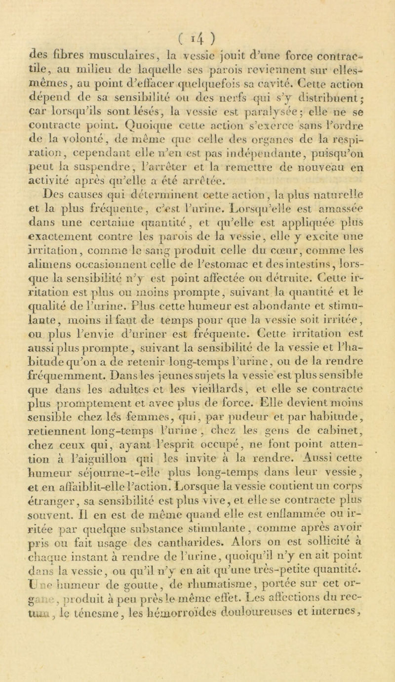 ( >4 ) des fibres musculaires, la vessie jouit d’une force contrac- tile, au milieu de laquelle ses parois reviennent sur elles- mêmes, au point d'effacer quelquefois sa cavité. Cette action dépend de sa sensibilité ou des nerfs qui s’y distribuent; car lorsqu’ils sont lésés, la vessie est paralysée; elle ne se contracte point. Quoique cette action s’exerce sans l’ordre de la volonté, de même que celle des organes de la respi- ration, cependant elle n’en est pas indépendante, puisqu’on peut la suspendre, l’arrêter et la remettre de nouveau en activité après qu’elle a été arrêtée. Des causes qui déterminent cette action, laplus naturelle et la plus fréquente, c’est l’urine. Lorsqu’elle est amassée dans une certaine quantité, et qu’elle est appliquée plus exactement contre les parois de la vessie, elle y excite une irritation, comme le sang produit celle du cœur, comme les alimens occasionnent celle de l’estomac et des intestins, lors- que la sensibilité n’y est point affectée ou détruite. Cette ir- ritation est plus ou moins prompte, suivant la quantité et le qualité de l’urine. Plus cette humeur est abondante et stimu- lante, moins il faut de temps pour que la vessie soit irritée, ou plus l’envie d’uriner est fréquente. Cette irritation est aussi plus prompte , suivant la sensibilité de la vessie et l’ha- bitude qu’on a de retenir long-temps l’urine, ou de la rendre fréquemment. Dans les jeunes sujets la vessie est plus sensible que dans les adultes et les vieillards, et elle se contracte plus promptement et avec plus de force. Elle devient moins sensible chez lés femmes, qui, par pudeur et par habitude, retiennent long-temps l’urine, chez les gens de cabinet, chez ceux qui, ayant l’esprit occupé, ne font point atten- tion à l’aiguillon qui les invite à la rendre. Aussi cette humeur séjourne-t-elle plus long-temps dans leur vessie, et en affaiblit-elle l’action. Lorsque la vessie contient un corps étranger, sa sensibilité est plus vive, et elle se contracte plus souvent. Il en est de même quand elle est enflammée ou ir- ritée par quelque substance stimulante, comme apres avoir pris ou fait usage des cantharides. Alors on est sollicite a chaque instant à rendre de l’urine, quoiqu’il n’y en ait point dans la vessie, ou qu’il n’y en ait qu’une très-petite quantité. I. r> humeur de goutte, de rhumatisme, portée sur cet or- g -, produit à peu près le même effet. Les affections du rec- tum, le ténesme, les hémorroïdes douloureuses et internes.