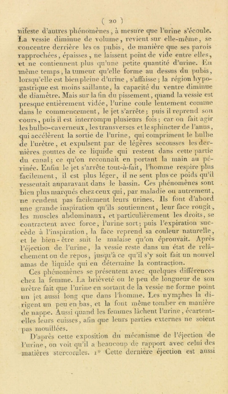 infeste d’autres phénomènes, à mesure que l’urine s’écoule. La vessie diminue de volume, revient sur elle-même, se concentre derrière les os pubis, de manière que ses parois rapprochées, épaisses , ne laissent point de vide entre elles, et ne contiennent plus qu’une petite quantité d’urine. Lu même temps, la tumeur qu’elle forme au dessus du pubis, lorsqu’elle est bien pleine d’urine, s’affaisse ; la région hypo- gastrique est moins saillante, la capacité du ventre diminue de diamètre. Mais sur la fin du pissement, quand la vessie est presque entièrement vidée, l’urine coule lentement comme dans le commencement, le jet s’arrête ; puis il reprend son cours, puis il est interrompu plusieurs fois; car on fait agir les bulbo-caverneux, les transverses et le sphincter de l’anus, qui accélèrent la sortie de l’urine, qui compriment le bulbe de l’urètre, et expulsent par de légères secousses les der- nières. gouttes de ce liquide qui restent dans cette partie du canal ; ce qu’on reconnaît en portant la main au pé- rinée. Enfin le jet s’arrête tout-à-fait, l’homme respire plus facilement, il est plus léger, il ne sent plus ce poids qu’il ressentait auparavant dans le bassin. Ces phénomènes sont bien plus marqués chez ceux qui, par maladie ou autrement, ne rendent pas facilement leurs urines. Ils font d’abord une grande inspiration qu’ils soutiennent, leur face rougit, les muscles abdominaux, et particulièrement les droits, se contractent avec force, l’urine sort; puis l’expiration suc- cède à l’inspiration, la face reprend sa couleur naturelle, et le bien-être suit Je malaise qu’on éprouvait. Après l’éjection de l’urine, la vessie reste dans un état de relâ- chement ou de repos, jusqu’à ce qu’il s’y soit fait un nouvel amas de liquide qui en détermine la contraction. Ces phénomènes se présentent avec^quelques différences chez la femme. La brièveté ou le peu de longueur de son urètre fait que l’urine en sortant de la vessie ne forme point un jet aussi long que dans l’homme. Les nymphes la di- rigent un peu en bas, et la font même tomber en manière de nappe. Aussi quand les femmes lâchent l’urine, ecartent- elles leurs cuisses, afin que leurs parties externes ne soient pas mouillées. D’après celte exposition du mécanisme de l’éjection de l’urine, on voit qu’il a beaucoup de rapport avec celui des matières stercorales. Cette dernière éjection est aussi