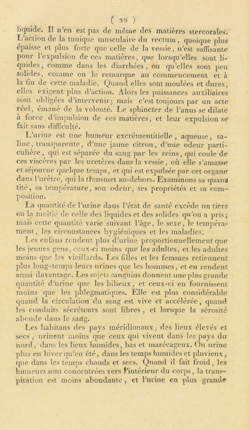 . ( 2 2’ ) liquide. Il n'en est pas de même des matières stercoraîes. L'action de la tunique musculaire du rectum, quoique plus épaisse et plus forte que celle de la vessie, n’est suffisante pour l’expulsion de ces matières, que lorsqu’elles sont li- quides, comme dans les diarrhées, où qu’elles sont peu solides, comme on le remarque au commencement et à la du de cette maladie. Quand elles sont moulées et dures, elles exigent plus d’action. Alors les puissances auxiliaires sont obligées d'intervenir ; mais c’est toujours par un acte réel, émané de la volonté. Le sphincter de l’anus se dilate à force d'impulsion de ces matières, et leur expulsion se fait sans difficulté. L'urine est une humeur excrémentitielle , aqueuse, sa- line, transparente, d'une jaune citron, d’une odeur parti- culière, qui est séparée du sang par les reins, qui coule de ces viscères par les uretères dans la vessie, où elle s’amasse et séjourne quelque temps, et qui est expulsée par cet organe dans l'urètre, qui la tîansmet au-dehors. Examinons sa quan* tité, sa température, son odeiir, ses propriétés et sa com- position. La quantité de l'urine dans l'état de santé excède un tiers ou la moitié de celle des liquides et des solides qu’on a pris; mais cette quantité varie suivant l'âge, le sexe, le tempéra- ment , les circonstances hygiéniques et les maladies. Les enfans rendent plus d’urine proportionnellement que les jeunes gens, ceux-ci moins que les adultes, et les adultes moins que les vieillards. Les filles et les femmes retiennent plus long-temps leurs urines que les hommes, et en rendent aussi davantage. Les sujets sanguins donnent une plus grande quantité d’urine que les bilieux, et ceux-ci en fournissent moins que les pltlegmatiques. Elle est plus considérable quand la circulation du sang est vive et accélérée, quand les conduits sécréteurs sont libres ^ et lorsque la sérosité abonde dans le sarig. Les habitans des pays méridionaux 5 des lieux élevés et secs , urinent moins que ceux qui vivent dans les pays du nord, dans les lieux humides, bas et marécageux. On urine' plus en hiver qu’en été, dans les temps humides et pluvieux ,• que dans les temps chauds et secs. Quand il fait froid, les humeurs sont concentrées vers l’intérieur du corps, la trans- piration est moins abondante , et l’urine en plus grande