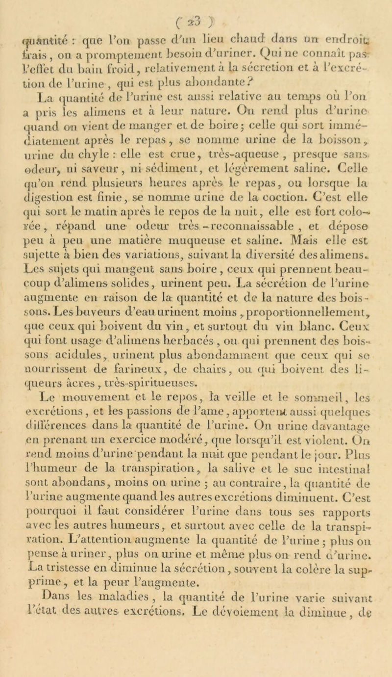 quantité : que Von passe cVun lieu chaud dans un endroit, irais , on a promptement besoin d’uriner. Qui ne connaît pas l’effet du bain froid, relativement à la sécrétion et à l’excré- tion de l’urine , qui est plus abondante? La quantité de l’urine est aussi relative au temps où l’on a pris les alimens et à leur nature. On rend plus d’urine quand on vient de manger et de boire; celle qui sort immé- diatement après le repas, se nomme urine de la boisson, urine du chyle : elle est crue, très-aqueuse, presque sans odeur, ni saveur, ni sédiment, et légèrement saline. Celle qu’on rend plusieurs heures après le repas, ou lorsque la digestion est finie, se nomme urine de la coction. C’est elle qui sort le matin après le repos de la nuit, elle est fort colo- rée , répand une odeur très -reconnaissable , et dépose peu à peu une matière muqueuse et saline. Mais elle est sujette à bien des variations, suivant la diversité des alimens.. Les sujets qui mangent sans boire, ceux qui prennent beau- coup d’alimens solides, urinent peu. La sécrétion de l’urine augmente en raison de la quantité et de la nature des bois- sons. Les buveurs d’eau urinent moins , proportionnellement, que ceux qui boivent du vin, et surtout du vin blanc. Ceux qui font usage d’alimens herbacés , ou qui prennent des bois- sons acidulés, urinent plus abondamment que ceux qui se nourrissent de farineux, de cliairs, ou qui boivent des li- queurs acres, très-spiritueuscs. Le mouvement et le repos, la veille et le sommeil, les excrétions, et les passions de l’aine, apportent aussi quelques différences dans la quantité de l’urine. On urine davantage en prenant un exercice modéré, que lorsqu’il est violent. On rend moins d’urine'pendant la nuit que pendant le jour. Plus l’humeur de la transpiration, la salive et le suc intestinal sont aboudans, moins on urine ; au contraire, la quantité de l’urine augmente quand les autres excrétions diminuent. C’est pourquoi il faut considérer l’urine dans tous ses rapports avec les autres humeurs, et surtout avec celle de la transpi- ration. L’attention augmente la quantité de l’urine ; plus on pense à uriner, plus on urine et meme plus on rend d’urine. La tristesse en diminue la sécrétion, souvent la colère la sup- prime, et la peur l’augmente. Dans les maladies , la quantité de l’urine varie suivant létal des autres excrétions. Le dévoiement la diminue, de