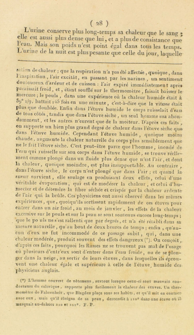 ( *8 ) L urine conserve plus long-temps sa chaleur que le sang » elle est aussi plus dense que lui, et a plus de consistance que leau. Mais son poids n’est point égal dans tous les temps. L urine de la nuit est plus pesante que celle du jour, laquelle ?- • ,nn île di.i leur ; que la respiration n’a pas été affectée , quoique, dans • ii. j-.r. tion ,1 air excitât, en passant par les narines , un sentiment douloureux d’ardeur et de cuisson: l’air expiré immédiatement après paraissait froid, et, étant souillé sur le thermomètre , faisait baisser le mercure ; le pouls , dans une expérience où la chaleur humide était à 9 1/9, battait 1 4j fois en une minute , c’est-à-dire que la vitesse était plus que doublée. Enhn dans l’étuve humide le corps ruisselait d’eau de tous côtes , tandis que dans l’étuve sèche , un seul homme sua abon- damment, et les autres n’eurent que de la moiteur. D’après ces faits , on supporte un bien plus grand degré de chaleur dans l’étuve sèche que dans 1 étuve humide. Cependant l'étuve humide, quoique moins chaude, augmente la chaleur naturelle du corps plus sensiblement que ne le fait 1 étuve sèche. C’est peut-être parce que l’homme, inondé de l’eau qui ruisselle sur son corps dans l'étuve humide, se trouve réelle- ment comme plongé dans un fluide plus dense que n’est l’air, et dont la chaleur, quoique moindre, est plus insupportable. Au contraire , dans 1 étuve sèche, le corps n’est plongé que dans l’air; et quand la sueur survient, elle soulage en produisant deux effets, celui d’une véritable évaporation, qui est de modérer la chaleur, et celui d’hu- mecter et de détendre la fibre séchée et crispée parla chaleur ardente de l’air qui la brûle. Ces physiciens ont aussi observé dans les mêmes expériences, que, quoiqu’ils sortissent rapidement de ces étuves pour entrer dans un air froid , au mois de janvier , les effets de la chaleur excessive sut le pouls et sur la peau se sont soutenus encore long-temps ; que le po uls ne s'est rallenti que par degrés, et n’a été rétabli dans sa mesure naturelle , qu’au bout de deux heures de temps; enfin , qu’au- cun d’eux ne fut incommodé de ce passage subit, qui, dans une chaleur modérée, produit souvent des effets dangereux (*). On conçoit, d'après ces faits, pourquoi les Russes ne se trouvent pas mal de l’usage où plusieurs d’enlr’eux sont d'entrer dans l’eau froide, ou de se plon- ger dans la neige, au sortir de leurs étuves, dans lesquelles ils éprou- vent une chaleur égale et supérieure à celle de l’éluvej humide des physiciens anglais. (*) I/hommc couvert de vêtemens , surtout lorsque ceux-ci sont mauvais cou- dncteurs du calorique , snpporte plus facilement la chaleur des étuves. Un ther- momètre de Fahrenheit, que Blagden plaça sous ses habits , et qu’il mit en contact avec eux , mais qu’il éloigna de sa peau , descendit à ito° dans une étuve où il marquait au-dehors 210 et 211°. J. P