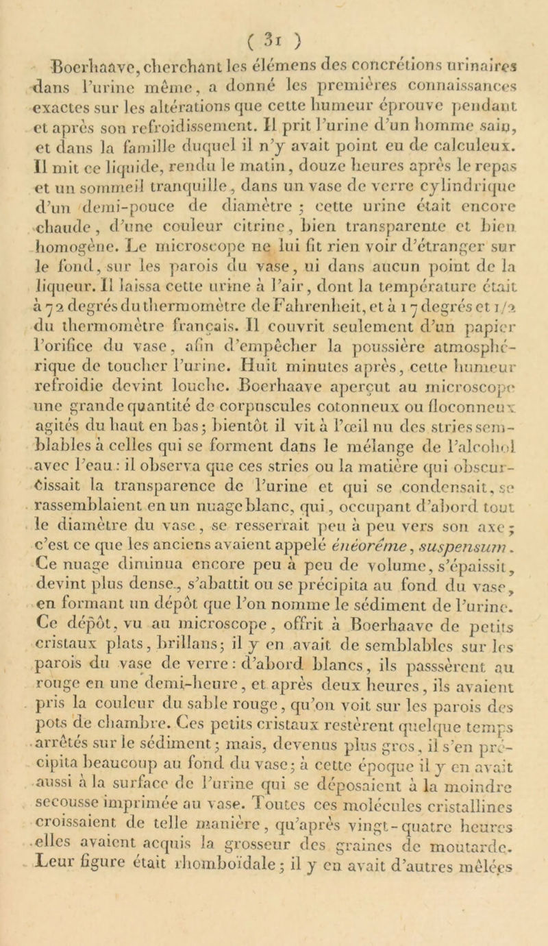 Boerhaàve, cherchant les élémens tics concrétions urinaires dans l’urine meme, a donné les premières connaissances exactes sur les altérations que cette humeur éprouve pendant et après son refroidissement. Il prit l’urine d’un homme sain, et dans la famille duquel il n’y avait point eu de calculeux. Il mit ce liquide, rendu le matin, douze heures après le repas et un sommeil tranquille , dans un vase de verre cylindrique d’un demi-pouce de diamètre ; cette urine était encore chaude, d’une couleur citrine, bien transparente et bien homogène. Le microscope ne lui fit rien voir d’étranger sur le fond, sur les parois du vase, ni dans aucun point de la liqueur. Il laissa cette urine à l’air, dont la température était à 79. degrés du thermomètre de Fahrenheit, et à 1 ~ degrés et 1/2 du thermomètre français. Il couvrit seulement d’un papier l’orifice du vase, afin d’empêcher la poussière atmosphé- rique de toucher l’urine. Huit minutes après, cette humeur refroidie devint louche. Kocrhaave aperçut au microscope une grande quantité de corpuscules cotonneux ou floconneux, agités du haut en bas; bientôt il vit à l’œil nu des stries sem- blables à celles qui se forment dans le mélange de l’alcohol avec l’eau : il observa que ces stries ou la matière qui obscur- cissait la transparence de l’urine et qui se condensait, se rassemblaient en un nuage blanc, qui, occupant d’abord tout le diamètre du vase, se resserrait peu à peu vers son axe; c’est ce que les anciens avaient appelé èntorême, suspensum. Ce nuage diminua encore peu à peu de volume, s’épaissit, devint plus dense., s’abattit ou se précipita au fond du vase, en formant un dépôt que l’on nomme le sédiment de l’urine. Ce dépôt, vu au microscope, offrit à Boerhaavc de petits cristaux plats, hrillans; il y en avait de semblables sur les parois du vase de verre : d’abord blancs, ils passsèrent au rouge en une demi-heure, et après deux heures, ils avaient pris la couleur du sable rouge, qu’on voit sur les parois des pots de chambre. Ces petits cristaux restèrent quelque temps arrêtés sur le sédiment; mais, devenus plus gros, il s’en pré- cipita beaucoup au fond du vase; à cette époque il y en avait aussi à la surlace de l’urine qui se déposaient à la moindre secousse imprimée au vase. Toutes ces molécules cristallines croissaient de telle manière, qu’après vingt-quatre heures elles avaient acquis la grosseur des graines de moutarde. Leur figure était rhomboïdale; il y en avait d’autres mêlées
