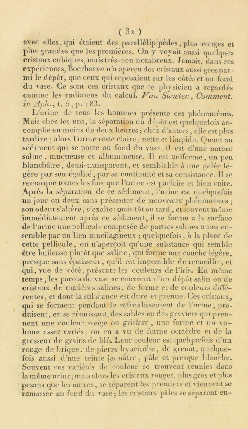 avec elles, qui étaient des parallélipipèdes, plus rouges et plus grandes que les premières. On y voyait aussi quelques cristaux cubiques, mais très-peu nombreux. Jamais, dans ces expériences, Bocrhaave n’a aperçu des cristaux aussi gros par- mi le dépôt, que ceux qui reposaient sur les côtés et au fond du vase. Ce sont ces cristaux que ce physicien a regardés comme les rudimens du calcul. Van Swieteu, Comment, in Aph., t. 5 , p. 183. L’urine de tous les hommes présente ces phénomènes. Mais chez les uns, la séparation du dépôt est quelquefois ac- complie en moins de deux heures 5 chez d’autres, elle est plus tardive ; alors l’urine reste claire, nette et limpide. Quant au sédiment qui se porte au fond du vase, il est d’une nature saline, muqueuse et albumineuse. Il est uniforme, un peu blanchâtre, demi-transparent, et semblable aune gelée lé- gère par son égalité, par sa continuité et sa consistance. Il se remarque toutes les fois que l’urine est parfaite et bien cuite. Après la séparation de ce sédiment, l’urine est. quelquefois un jour ou deux sans présenter de nouveaux phénomènes ; son odeur s’altère, s’exalte : mais tôt ou tard , et souvent même immédiatement après ce sédiment, il se forme à la surface de l’urine une pellicule composée de parties salines unies en- semble par un lien mucilagineux ; quelquefois, à la place de cette pellicule, on n’aperçoit qu’une substance qui semble être huileuse plutôt que saline, qui forme une couche légère, presque sans épaisseur, qu’il est impossible de recueillir, et qui, vue de côté, présente les couleurs de l’iris. En môme temps j les parois du vase se couvrent d’un dépôt salin ou de cristaux de matières salines, de forme et de couleurs diffé- rentes, et dont la substance est dure et grenue. Ces cristaux, qui se forment pendant le refroidissement de l’urine, pro- duisent, en se réunissant, des sables ou des graviers qui pren- nent une couleur rouge ou grisâtre , une forme et un vo- lume assez variés: on en a vu de forme octaèdre et de la grosseur de grains de blé. Leur couleur est quelquefois d’un rouge de brique, de pierre hyacinthe, de grenat, quelque- fois aussi d’une teinte jaunâtre , pâle et presque blanche. Souvent ces variétés de couleur se trouvent réunies dans la même urine; mais alors les cristaux rouges, plus gros et plus pesans que les autres, se séparent les premiers et viennent se ramasser au fond du vase ; les cristaux pâles se séparent en-