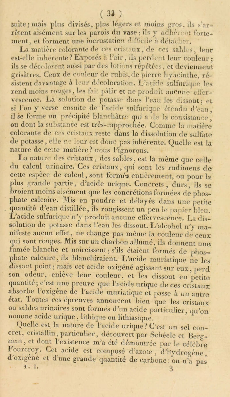 suite; mais plus divisés, plus légers et moins gros, ils s'ar- rêtent aisément sur les parois du vase; ils y ad lié, forte- ment, et forment une incrustation d décile à détache] . La matière colorante de ces cris ux,de ces sables, leur est-elle inhérente? Exposés à l’air, ils perdent leur couleur ils se décolorent aussi par des lotions répétées, et deviennent grisâtres. Ceux de couleur de rubis, de pierre hyacinthe, ré- sistent davantage à 1 *nr décoloration. L’acirla sulfurique les rend moins rouges, les far pâlir et ne produit aucune ciî’er- vescence. La solution de potasse dans l’eau les dissout ; et si l’on y verse ensuite de l’acide sulfurique étendu d’eau il se forme un précipité blanchâtre qui a de la consistance, ou dont la substance est très-: approchée. Comme la ratière colorante de ces cristaux reste dans la dissolution de sulfate de potasse, elic ne leur est donc pas inhérente. Quelle est la nature de cette matière? nous l’ignorons. La nature des cristaux, des sables, est la même que celle du calcul urinaire. Ces cristaux, qui sont les rudimens de cette espèce de calcul, sont formés entièrement, ou pour la plus grande partie, d’acide urique. Concrets, durs, ils se broient moins aisément que les concrétions formées de phos- phate calcaire. Mis en poudre et délayés dans une petite quantité d’eau distillée, ils rougissent un peu le papier bleu. L’acide sulfurique n’y produit aucune effervescence. La dis- solution de potasse dans l’eau les dissout. L’alcohol n’y ma- nifeste aucun effet, ne change pas même la couleur de ceux qui sont rouges. Mis sur un charbon allumé, ils donnent une fumée blanche et noircissent; s’ils étaient formés de phos- phate calcaire, ils blanchiraient. L’acide muriatique ne les dissout point; mais cet acide oxigéné agissant sur eux. perd son odeur, enlève leur couleur, et les dissout en petite quantité; c’est une preuve que l’acide urique de ces cristaux absorbe l’oxigène de l’acide muriatique et passe à un autre état, doutes ces épreuves annoncent bien que les cristaux ou sables urinaires sont formés d’un acide particulier, qu’on nomme acide urique , lithique ou lithiasique. Quelle est la nature de l’acide urique? C’est un sel con- cret, cristallin , particulier, découvert par Schéele et Berg- man , et dont l’existence m’a été démontrée par le célèbre Fourcroy. Cet acide est composé d’azote , d’hydrogène d’oxigène et d’une graude quantité de carbone : on n’a pas T. i. 3 * v»